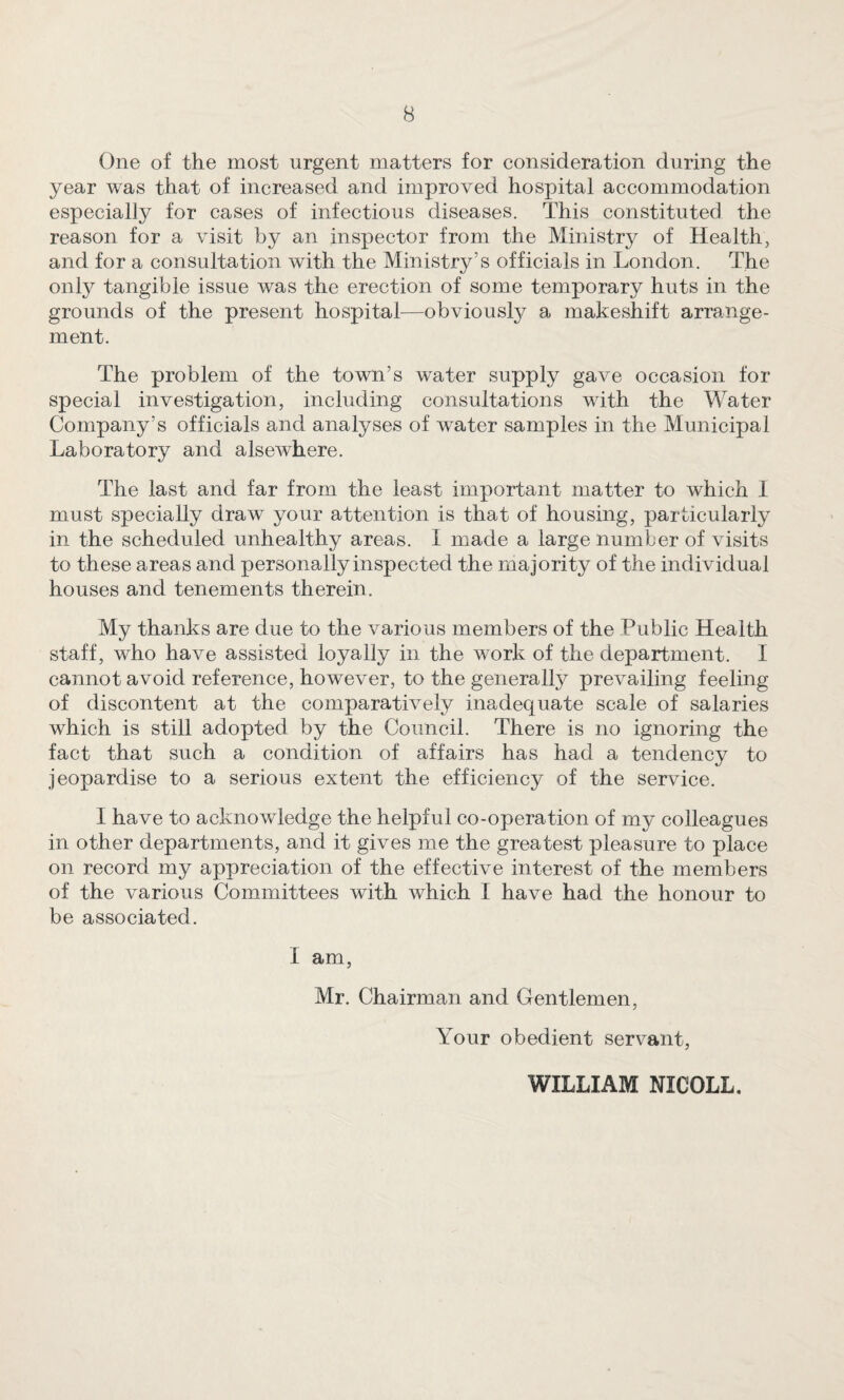 One of the most urgent matters for consideration during the year was that of increased and improved hospital accommodation especially for cases of infectious diseases. This constituted the reason for a visit by an inspector from the Ministry of Health, and for a consultation with the Ministry’s officials in London. The only tangible issue was the erection of some temporary huts in the grounds of the present hospital—obviousty a makeshift arrange¬ ment. The problem of the town’s water supply gave occasion tor special investigation, including consultations with the Water Company’s officials and analyses of water samples in the Municipal Laboratory and alsewhere. The last and far from the least important matter to which I must specially draw your attention is that of housing, particularly in the scheduled unhealthy areas. I made a large number of visits to these areas and personally inspected the majority of the individual houses and tenements therein. My thanks are due to the various members of the Public Health staff, who have assisted loyally in the work of the department. I cannot avoid reference, however, to the generally prevailing feeling of discontent at the comparatively inadequate scale of salaries which is still adopted by the Council. There is no ignoring the fact that such a condition of affairs has had a tendency to jeopardise to a serious extent the efficiency of the service. I have to acknowledge the helpful co-operation of my colleagues in other departments, and it gives me the greatest pleasure to place on record my appreciation of the effective interest of the members of the various Committees with which I have had the honour to be associated. I am, Mr. Chairman and Gentlemen, Your obedient servant. WILLIAM NICOLL.