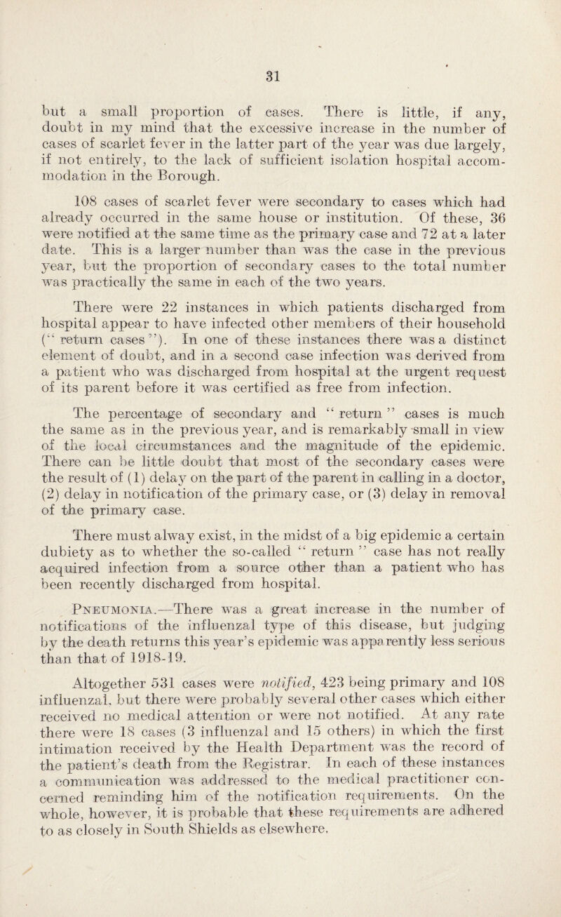 but a small proportion of eases. There is little, if any, doubt in my mind that the excessive increase in the number of cases of scarlet fever in the latter part of the year was due largely, if not entirely, to the lack of sufficient isolation hospital accom¬ modation in the Borough. 108 cases of scarlet fever were secondary to cases which had already occurred in the same house or institution. Of these, 36 were notified at the same time as the primary case and 72 at a later date. This is a larger number than was the case in the previous year, but the proportion of secondary cases to the total number was practically the same in each of the two years. There were 22 instances in which patients discharged from hospital appear to have infected other members of their household {“ return cases”). In one of these instances there was a distinct element of doubt, and in a second case infection was derived from a patient who was discharged from hospital at the urgent request of its parent before it was certified as free from infection. The percentage of secondary and “ return ” cases is much the same as in the previous year, and is remarkably -small in view of the local circumstances and the magnitude of the epidemic. There can be little doubt that most of the secondary cases were the result of (1) delaj^ on the part of the parent in calling in a doctor, (2) delay in notification of the primary case, or (3) delay in removal of the primary case. There must alway exist, in the midst of a big epidemic a certain dubiety as to whether the so-called return ” case has not really acquired infection from a source other than a patient who has been recently discharged from hospital. Pneumonia.—There was a great increase in the number of notifications of the influenzal type of this disease, but judging by the death returns this year’s epidemic was apparently less serious than that of 1918-19. Altogether 531 cases were notified, 423 being primary and 108 influenzal, but there were probably several other cases which either received no medical attention or were not notified. At any rate there were 18 cases (3 influenzal and 15 others) in which the first intimation received by the Health Department was the record of the patient’s death from the Registrar. In each of these instances a communication was addressed to the medical practitioner con¬ cerned reminding him of the notification requirements. On the whole, however, it is probable that these requirements are adhered to as closely in South Shields as elsewhere.