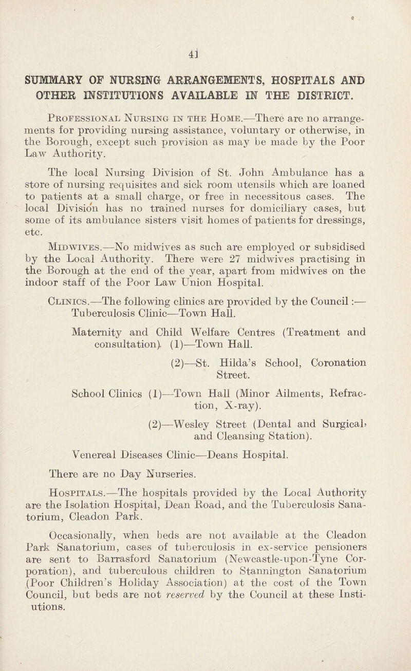 4i SUMMARY OF NURSING ARRANGEMENTS, HOSPITALS AND OTHER INSTITUTIONS AVAILABLE IN THE DISTRICT. Professional Nursing in the Home.—There are no arrange¬ ments for providing nursing assistance, voluntary or otherwise, in the Borough, except such provision as may be made by the Poor Law Authority. The local Nursing Division of St. John Ambulance has a store of nursing requisites and sick room utensils which are loaned to patients at a small charge, or free in necessitous cases. The local Division has no trained nurses for domiciliary cases, but some of its ambulance sisters visit homes of patients for dressings, etc. Midwives.—No midwives as such are employed or subsidised by the Local Authority. There were 27 midwives practising in the Borough at the end of the year, apart from midwives on the indoor staff of the Poor Law Union Hospital. Clinics.—The following clinics are provided by the Council:— Tuberculosis Clinic—Town Hall. Maternity and Child Welfare Centres (Treatment and consultation). (1)—Town Hall. (2)—St. Hilda’s School, Coronation Street. School Clinics (1)—^Town Hall (Minor Ailments, Refrac¬ tion, X-ray). (2)—Wesley Street (Dental and Surgicah and Cleansing Station). Venereal Diseases Clinic—Deans Hospital. There are no Day Nurseries. Hospitals.—The hospitals provided by the Local Authority are the Isolation Hospital, Dean Road, and the Tuberculosis Sana¬ torium, Cleadon Park. Occasionally, when beds are not available at the Cleadon Park Sanatorium, cases of tuberculosis in ex-service pensioners are sent to Barrasford Sanatorium (Newcastle-upon-Tyne Cor¬ poration), and tuberculous children to Stannington Sanatorium (Poor Children’s Holiday Association) at the cost of the Town Council, but beds are not reserved by the Council at these Insti- utions.