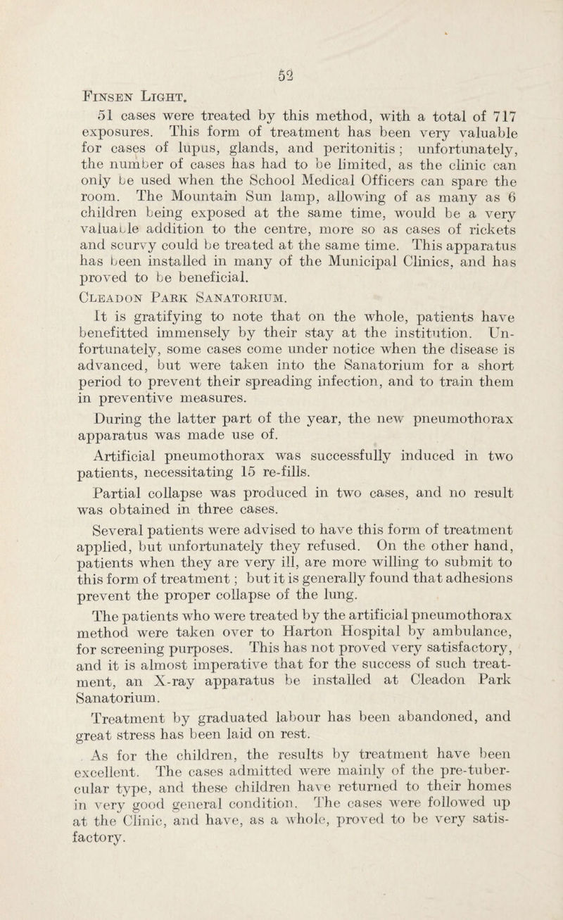 Finsen Light, 51 cases were treated by this method, with a total of 717 exposures. This form of treatment has been very valuable for cases of lupus, glands, and peritonitis ; unfortunately, the number of cases has had to be limited, as the clinic can only be used when the School Medical Officers can spare the room. The Mountain Sun lamp, allowing of as many as 6 children being exposed at the same time, would be a very valuacle addition to the centre, more so as cases of rickets and scurvy could be treated at the same time. This apparatus has been installed in many of the Municipal Clinics, and has proved to be beneficial. Cleadon Park Sanatorium. It is gratifying to note that on the whole, patients have benefitted immensely by their stay at the institution. Un¬ fortunately, some cases come under notice when the disease is advanced, but were taken into the Sanatorium for a short period to prevent their spreading infection, and to train them in preventive measures. During the latter part of the year, the new pneumothorax apparatus was made use of. Artificial pneumothorax was successfully induced in two patients, necessitating 15 re-fills. Partial collapse was produced in two cases, and no result was obtained in three cases. Several patients were advised to have this form of treatment applied, but unfortunately they refused. On the other hand, patients when they are very ill, are more willing to submit to this form of treatment; but it is generally found that adhesions prevent the proper collapse of the lung. The patients who were treated by the artificial pneumothorax method were taken over to Harton Hospital by ambulance, for screening purposes. This has not proved very satisfactory, and it is almost imperative that for the success of such treat¬ ment, an X-ray apparatus be installed at Cleadon Park Sanatorium. Treatment by graduated labour has been abandoned, and great stress has been laid on rest. As for the children, the results by treatment have been excellent. The cases admitted were mainly of the pre-tuber- cular type, and these children have returned to their homes in very good general condition. The cases were followed up at the Clinic, and have, as a whole, proved to be very satis¬ factory.