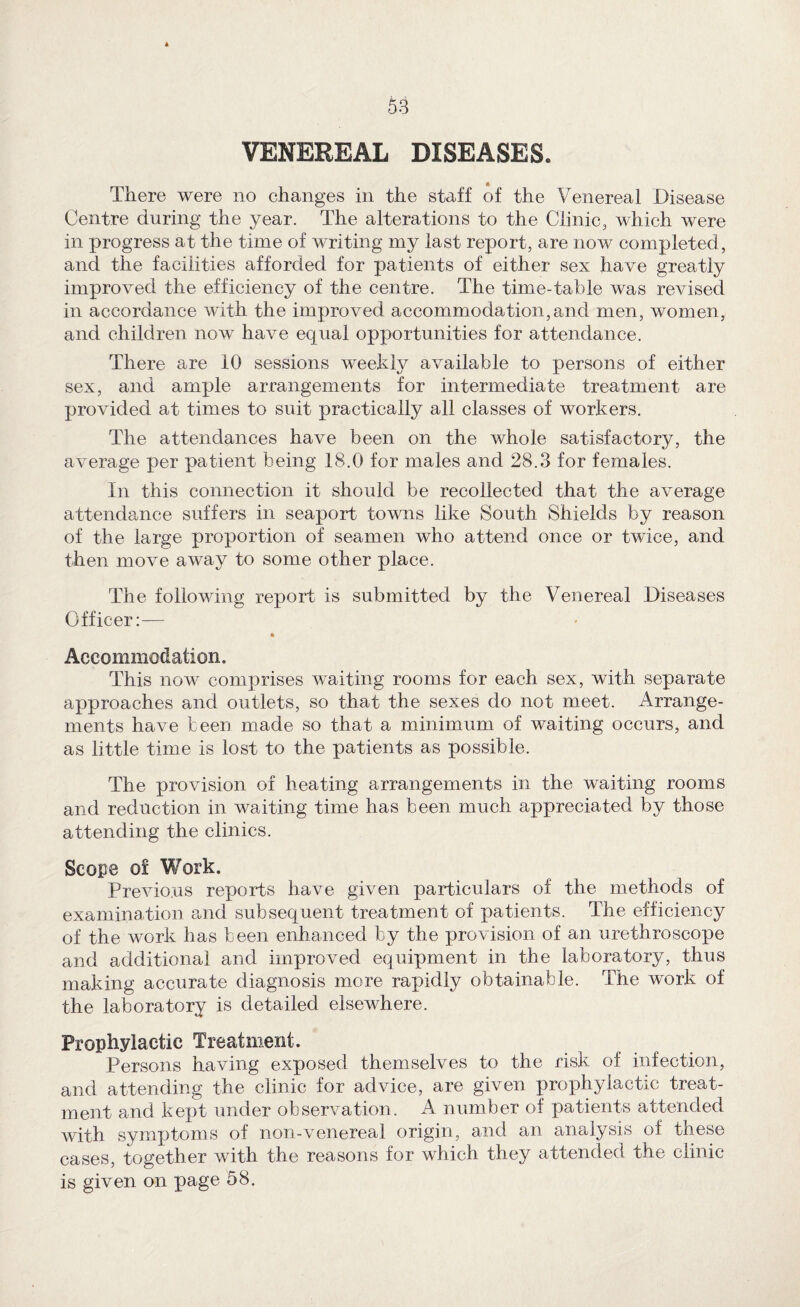 li 53 VENEREAL DISEASES. There were no changes in the staff of the Venereal Disease Centre during the year. The alterations to the Clinic, which were in progress at the time of writing my last report, are now completed, and the facilities afforded for patients of either sex have greatly improved the efficiency of the centre. The time-table was revised in accordance with the improved accommodation,and men, women, and children now have equal opportunities for attendance. There are 10 sessions weekty available to persons of either sex, and ample arrangements for intermediate treatment are provided at times to suit practically all classes of workers. The attendances have been on the whole satisfactory, the average per patient being 18.0 for males and 28.3 for females. In this connection it should be recollected that the average attendance suffers in seaport towns like South Shields by reason of the large proportion of seamen who attend once or twice, and then move away to some other place. The following report is submitted by the Venereal Diseases Officer:— % Accommodation. This now comprises waiting rooms for each sex, with separate approaches and outlets, so that the sexes do not meet. Arrange¬ ments have been made so that a minimum of waiting occurs, and as little time is lost to the patients as possible. The provision of heating arrangements in the waiting rooms and reduction in waiting time has been much appreciated by those attending the clinics. Scope of Work. Previous reports have given particulars of the methods of examination and subsequent treatment of patients. The efficiency of the work has been enhanced by the provision of an urethroscope and additional and improved equipment in the laboratory, thus making accurate diagnosis more rapidly obtainable. The work of the laboratory is detailed elsewhere. Prophylactic Treatment. Persons having exposed themselves to the risk of infection, and attending the clinic for advice, are given prophylactic treat¬ ment and kept under observation. A number of patients attended with symptoms of non-venereal origin, and an analysis of these cases, together with the reasons for which they attended the clinic is given on page 58.