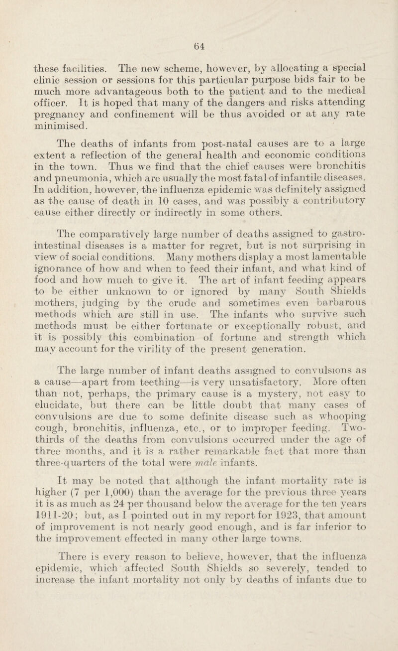 these facilities. The new scheme, however, by allocating a special clinic session or sessions for this particular purpose bids fair to be much more advantageous both to the patient and to the medical officer. It is hoped that many of the dangers and risks attending pregnancy and confinement will be thus avoided or at any rate minimised. The deaths of infants from post-natal causes are to a large extent a reflection of the general health and economic conditions in the town. Thus we find that the chief causes were bronchitis and pneumonia, which are usually the most fatal of infantile diseases. In addition, however, the influenza epidemic was definitely assigned as the cause of death in 10 cases, and was possibly a contributory cause either directly or indirectly in some others. The comparatively large number of deaths assigned to gastro¬ intestinal diseases is a matter for regret, but is not surprising in view of social conditions. Many mothers display a most lamentable ignorance of how and when to feed their infant, and what kind of food and how much to give it. The art of infant feeding appears to be either unkno^vn to or ignored by many South Shields mothers, judging bj?- the crude and sometimes even barbarous methods which are still in use. The infants who survive such methods must be either fortunate or exceptionally robust, and it is possibly this combination of fortune and strength which may account for the virility of the present generation. The large number of infant deaths assigned to convulsions as a cause—apart from teething—is very unsatisfactory. More often than not, perhaps, the primary cause is a mystery, not easy to elucidate, but there can be little doubt that many cases of convulsions are due to some definite disease such as whooping cough, bronchitis, influenza, etc., or to improper feeding. Two- thirds of the deaths from convulsions occurred under the age of three months, and it is a rather remarkable fact that more than three-quarters of the total were wMe infants. It may be noted that although the infant mortality rate is higher (7 per 1,000) than the average for the previous three years it is as much as 24 per thousand below the average for the ten years 1911-20; but, as I pointed out in my report for 1923, that amount of improvement is not nearly good enough, and is far inferior to the improvement effected in many other large towns. There is every reason to believe, however, that the influenza epidemic, which affected South Shields so severely, tended to increase the infant mortality not only liy deaths of infants due to
