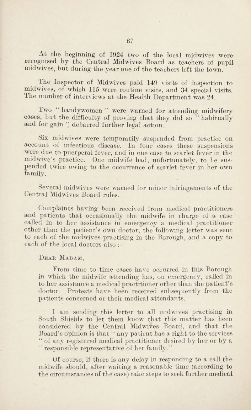 At the beginning of 1924 two of the local midwives were recognised by the Central Midwives Board as teachers of pupil midwives, but during the year one of the teachers left the town. The Inspector of Midwives paid 149 visits of inspection to midwives, of which 115 were routine visits, and 34 special visits. The number of interviews at the Health Department was 24. Two ‘‘ handy women ” were warned for attending midwifery cases, but the difficulty of proving that they did so “ habitually and for gain ” debarred further legal action. Six midwives were temporarily suspended from practice on account of infectious disease. In four cases these suspensions were due to puerperal fever, and in one case to scarlet fever in the midvdve’s practice. One midwife had, unfortunately, to be sus¬ pended twice owing to the occurrence of scarlet fever in her own family. Several midwives were warned for minor infringements of the Central Midwives Board rules. Complaints having been received from medical practitioners and patients that occasionally the midwife in charge of a case called in to her assistance in emergency a medical practitioner other than the patient’s own doctor, the following letter was sent to each of the midwives practising in the Borough, and a copy to each of the local doctors also — Dear Madam, From time to time cases have occurred in this Borough in which the midwife attending has, on emergency, called in to her assistance a medical practitioner other than the patient’s doctor. Protests have been received subsequently from the patients concerned or their medical attendants. I am sending this letter to all midwives practising in South Shields to let them know that this matter has been considered by the Central Midwives Board, and that the Board’s opinion is that ‘‘ any patient has a right to the services ‘‘ of any registered medical practitioner desired by her or by a responsible representative of her family.” Of course, if there is any delay in responding to a call the midwife should, after waiting a reasonable time (according to the circumstances of the case) take steps to seek further medical