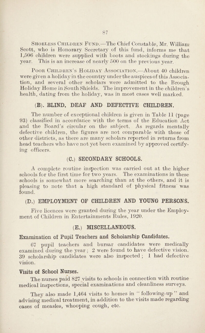 Shoeless Children Fund.—The Chief Constable, Mr. William Scott, who is Honorary Secretary of this fund, informs me that 1,506 children were supplied with boots and stockings during the year. This is an increase of nearly 500 on the previous year. Poor Children’s Holiday Association.—About 40 children were given a holiday in the country under the auspices of this Associa¬ tion, and several other scholars were admitted to the Brough Holiday Home in South Shields. The improvement in the children’s health, dating from the holiday, was in most cases well marked. (B). BLIND, DEAF AND DEFECTIVE CHILDREN. The number of exceptional children is given in Table 11 (page 93) classified in accordance with the terms of the Education Act and the Board’s circular on the subject. As regards mentally defective children, the figures are not comparable with those of other districts, as there are many scholars reported in returns from head teachers who have not yet been examined by approved certify¬ ing officers. (C.) SECONDARY SCHOOLS. A complete routine inspection was carried out at the higher schools for the first time for two years. The examinations in these schools is somewhat more searching than at the others, and it is pleasing to note that a high standard of physical fitness’ was found. (D.) EMPLOYMENT OF CHILDREN AND YOUNG PERSONS. Five licences were granted during the year under the Employ¬ ment of Children in Entertainments Buies, 1920. (E.) MISCELLANEOUS. Examination o! Pupil Teachers and Scholarship Candidates. 67 pupil teachers and bursar candidates were medically examined during the year; 2 were found to have defective vision. 39 scholarship candidates were also inspected ; 1 had defective vision. Visits of School Nurses. The nurses paid 827 visits to schools in connection with routine medical inspections, special examinations and cleanhness surveys. They also made 1,464 visits to homes in following-up ” and advising medical treatment, in addition to the visits made regarding cases of measles, whooping cough, etc.