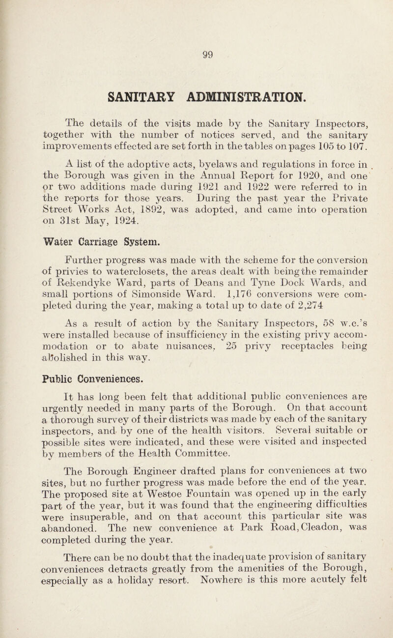 SANITARY ADMINISTRATION. The details of the visits made by the Sanitary Inspectors, together with the number of notices served, and the sanitary improvements effected are set forth in the tables on pages 105 to 107. A list of the adoptive acts, byelaws and regulations in force in . the Borough was given in the Annual Report for 1920, and one or two additions made during 1921 and 1922 were referred to in the reports for those years. During the past year the Private Street Works Act, 1892, was adopted, and came into operation on 31st May, 1924. Water Carriage System. Further progress was made with the scheme for the conversion of privies to waterclosets, the areas dealt with being the remainder of Rekendyke Ward, parts of Deans and Tyne Dock Wards, and small portions of Simonside Ward. 1,176 conversions were com¬ pleted during the year, making a total up to date of 2,274 As a result of action by the Sanitary Inspectors, 58 w.c.’s were installed because of insufficiency in the existing privy accom¬ modation or to abate nuisances, 25 privy receptacles being abolished in this way. Public Conveniences. It has long been felt that additional public conveniences are urgently needed in many parts of the Borough. On that account a thorough survey of their districts was made by each of the sanitary inspectors, and by one of the health visitors. Several suitable or possible sites were indicated, and these were visited and inspected by members of the Health Committee. The Borough Engineer drafted plans for conveniences at two sites, but no further progress was made before the end of the year. The proposed site at Westoe Fountain was opened up in the early part of the year, but it was found that the engineering difficulties were insuperable, and on that account this particular site was abandoned. The new convenience at Park Road, Cleadon, was completed during the year. There can be no doubt that the inadequate provision of sanitary conveniences detracts greatly from the amenities of the Borough, especially as a holiday resort. Nowhere is this more acutely felt