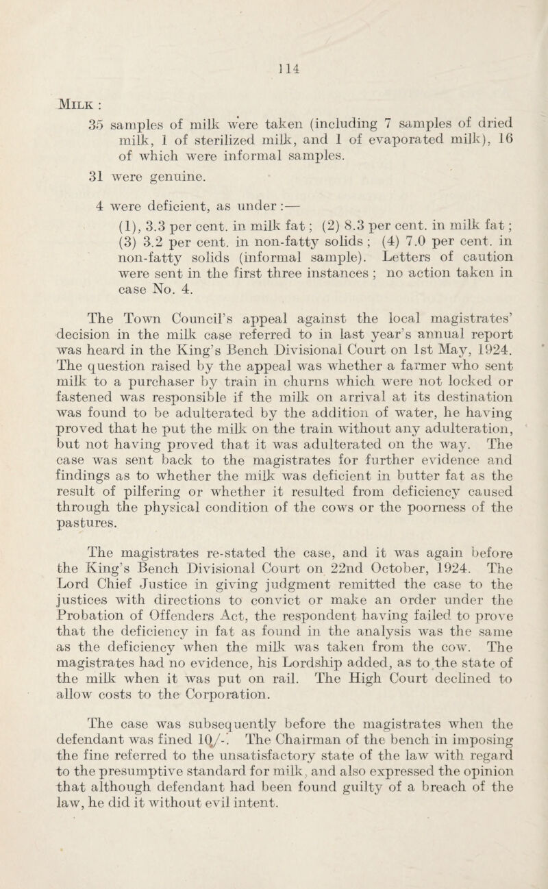 Milk : 35 samples of milk were taken (including 7 samples of dried milk, 1 of sterilized milk, and 1 of evaporated milk), 16 of which were informal samples. 31 were genuine. 4 were deficient, as under :— (1), 3.3 per cent, in milk fat; (2) 8.3 per cent, in milk fat; (3) 3.2 per cent, in non-fatty solids ; (4) 7.0 per cent, in non-fatty solids (informal sample). Letters of caution were sent in the first three instances ; no action taken in case No. 4. The Town Council’s appeal against the local magistrates’ decision in the milk case referred to in last year’s annual report was heard in the King’s Bench Divisional Court on 1st May, 1924. The question raised by the appeal was whether a farmer who sent milk to a purchaser by train in churns which were not locked or fastened was responsible if the milk on arrival at its destination was found to be adulterated by the addition of water, he having proved that he xmt the milk on the train without any adulteration, but not having proved that it was adulterated on the way. The case was sent back to the magistrates for further evidence and findings as to whether the milk was deficient in butter fat as the result of pilfering or whether it resulted from deficiency caused through the physical condition of the cows or the poorness of the pastures. The magistrates re-stated the case, and it was again before the King’s Bench Divisional Court on 22nd October, 1924. The Lord Chief Justice in giving judgment remitted the case to the justices with directions to convict or make an order under the Probation of Offenders Act, the respondent having failed to prove that the deficiency in fat as found in the analysis was the same as the deficiency when the milk was taken from the cow. The magistrates had no evidence, his Lordship added, as to the state of the milk when it was put on rail. The High Court declined to allow costs to the Corporation. The case was subsequently before the magistrates when the defendant was fined IQ;/-. The Chairman of the bench in imposing the fine referred to the unsatisfactory state of the law with regard to the presumptive standard for milk, and also expressed the opinion that although defendant had been found guilty of a breach of the law, he did it without evil intent.
