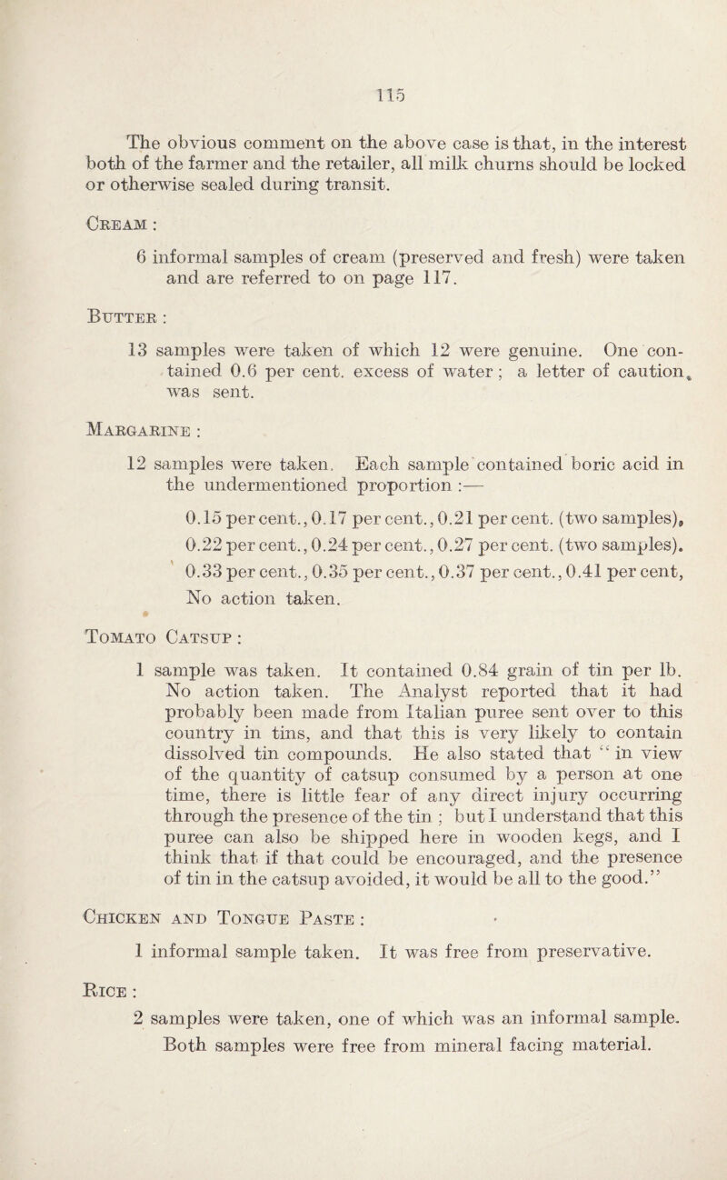 The obvious comment on the above case is that, in the interest both of the farmer and the retailer, all milk churns should be locked or otherwise sealed during transit. Cream : 6 informal samples of cream (preserved and fresh) were taken and are referred to on page 117. Butter ; 13 samples were taken of which 12 were genuine. One con¬ tained 0.6 per cent, excess of water; a letter of caution^ was sent. Margarine : 12 samples were taken. Each sample contained boric acid in the undermentioned proportion :— 0.15 percent., 0.17 per cent., 0.21 per cent, (two samples), 0.22 per cent., 0.24 per cent., 0.27 percent, (two samples). 0.33 per cent., 0.35 per cent., 0.37 per cent., 0.41 per cent. No action taken. Tomato Catsup : 1 sample was taken. It contained 0.84 grain of tin per lb. No action taken. The Analyst reported that it had probably been made from Italian puree sent over to this country in tins, and that this is very likely to contain dissolved tin compounds. He also stated that in view of the quantity of catsup consumed by a person at one time, there is little fear of any direct injury occurring through the presence of the tin ; but I understand that this puree can also be shipped here in wooden kegs, and I think that if that could be encouraged, and the presence of tin in the catsup avoided, it would be all to the good.” Chicken and Tongue Paste : 1 informal sample taken. It was free from preservative. Bice : 2 samples were taken, one of which was an informal sample. Both samples were free from mineral facing material.