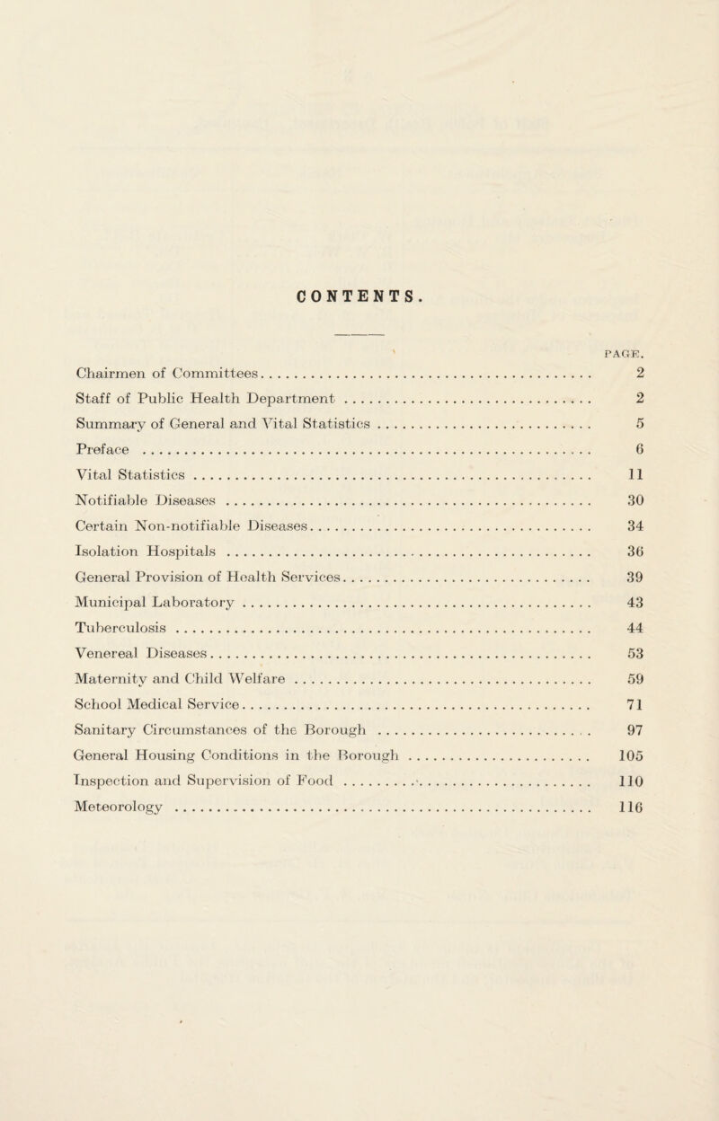 CONTENTS PAGE. Chairmen of Committees. 2 Staff of Public Health Department. 2 Summary of General and Vital Statistics. 5 Preface . 6 Vital Statistics. 11 Notifiable Diseases . 30 Certain Non-notifiable Diseases. 34 Isolation Hospitals . 36 General Provision of Health Services. 39 Municipal Laboratory. 43 Tuberculosis. 44 Venereal Diseases. 53 Maternity and Child Welfare. 59 School Medical Service. 71 Sanitary Circumstances of the Borough . 97 General Housing Conditions in the Borough . 105 Inspection and Supervision of Food .*. 110 Meteorology . 116