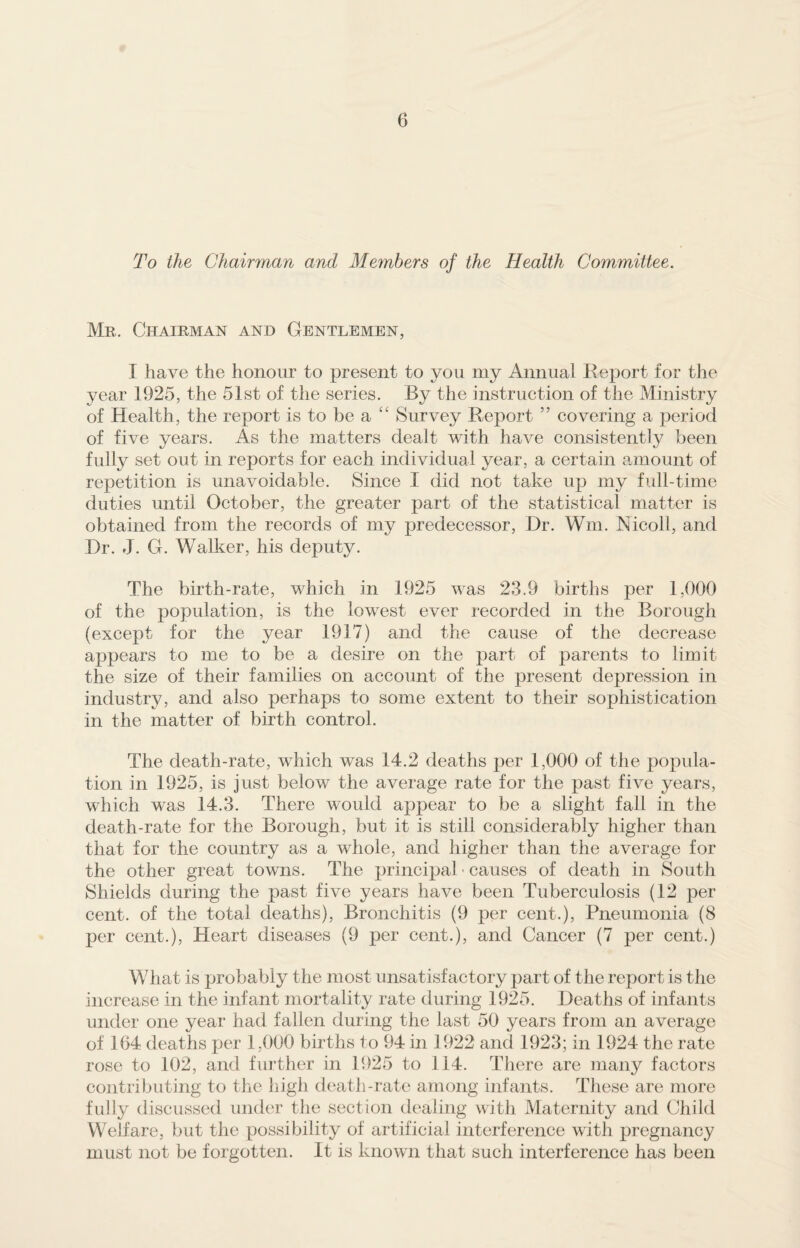 To the Chairman and Members of the Health Committee. Mr. Chairman and Gentlemen, I have the honour to present to you my Annual Report for the year 1925, the 51st of the series. By the instruction of the Ministry of Health, the report is to be a “ Survey Report ” covering a period of five years. As the matters dealt with have consistently been fully set out in reports for each individual year, a certain amount of repetition is unavoidable. Since I did not take up my full-time duties until October, the greater part of the statistical matter is obtained from the records of my predecessor, Dr. Wm. Nicoll, and Dr. J. G. Walker, his deputy. The birth-rate, which in 1925 was 23.9 births per 1,000 of the population, is the lowest ever recorded in the Borough (except for the year 1917) and the cause of the decrease appears to me to be a desire on the part of parents to limit the size of their families on account of the present depression in industry, and also perhaps to some extent to their sophistication in the matter of birth control. The death-rate, which was 14.2 deaths per 1,000 of the popula¬ tion in 1925, is just below the average rate for the past five years, which was 14.3. There would appear to be a slight fall in the death-rate for the Borough, but it is still considerably higher than that for the country as a whole, and higher than the average for the other great towns. The principal • causes of death in South Shields during the past five years have been Tuberculosis (12 per cent, of the total deaths), Bronchitis (9 per cent.), Pneumonia (8 per cent.), Heart diseases (9 per cent.), and Cancer (7 per cent.) What is probably the most unsatisfactory part of the report is the increase in the infant mortality rate during 1925. Deaths of infants under one year had fallen during the last 50 years from an average of 164 deaths per 1,000 births to 94 in 1922 and 1923; in 1924 the rate rose to 102, and further in 1925 to 114. There are many factors contributing to the high death-rate among infants. These are more fully discussed under the section dealing with Maternity and Child Welfare, but the possibility of artificial interference with pregnancy must not be forgotten. It is known that such interference has been