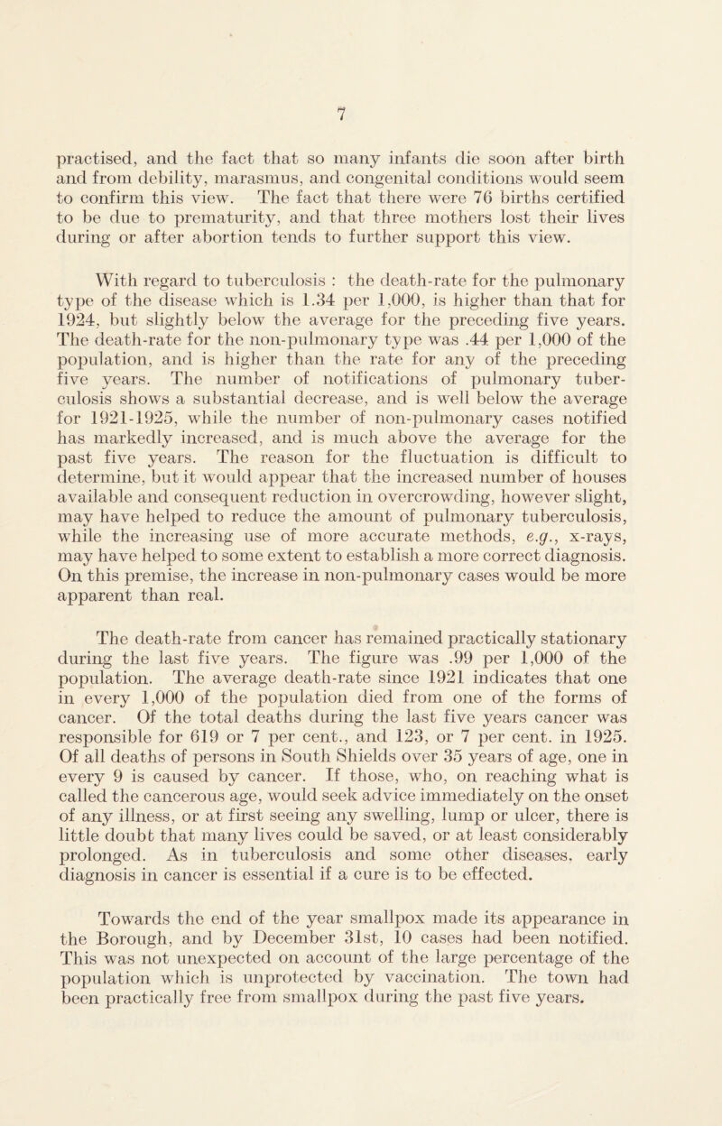 practised, and the fact that so many infants die soon after birth and from debility, marasmus, and congenital conditions would seem to confirm this view. The fact that there were 76 births certified to be due to prematurity, and that three mothers lost their lives during or after abortion tends to further support this view. With regard to tuberculosis : the death-rate for the pulmonary type of the disease which is 1.34 per 1,000, is higher than that for 1924, but slightly below the average for the preceding five years. The death-rate for the non-pulmonary type was .44 per 1,000 of the population, and is higher than the rate for any of the preceding five years. The number of notifications of pulmonary tuber¬ culosis shows a substantial decrease, and is well below the average for 1921-1925, while the number of non-pulmonary cases notified has markedly increased, and is much above the average for the past five years. The reason for the fluctuation is difficult to determine, but it would appear that the increased number of houses available and consequent reduction in overcrowding, however slight, may have helped to reduce the amount of pulmonary tuberculosis, while the increasing use of more accurate methods, e.g., x-rays, may have helped to some extent to establish a more correct diagnosis. On this premise, the increase in non-pulmonary cases would be more apparent than real. The death-rate from cancer has remained practically stationary during the last five years. The figure was .99 per 1,000 of the population. The average death-rate since 1921 indicates that one in every 1,000 of the population died from one of the forms of cancer. Of the total deaths during the last five years cancer was responsible for 619 or 7 per cent., and 123, or 7 per cent, in 1925. Of all deaths of persons in South Shields over 35 years of age, one in every 9 is caused by cancer. If those, who, on reaching what is called the cancerous age, would seek advice immediately on the onset of any illness, or at first seeing any swelling, lump or ulcer, there is little doubt that many lives could be saved, or at least considerably prolonged. As in tuberculosis and some other diseases, early diagnosis in cancer is essential if a cure is to be effected. Towards the end of the year smallpox made its appearance in the Borough, and by December 31st, 10 cases had been notified. This was not unexpected on account of the large percentage of the population which is unprotected by vaccination. The town had been practically free from smallpox during the past five years.