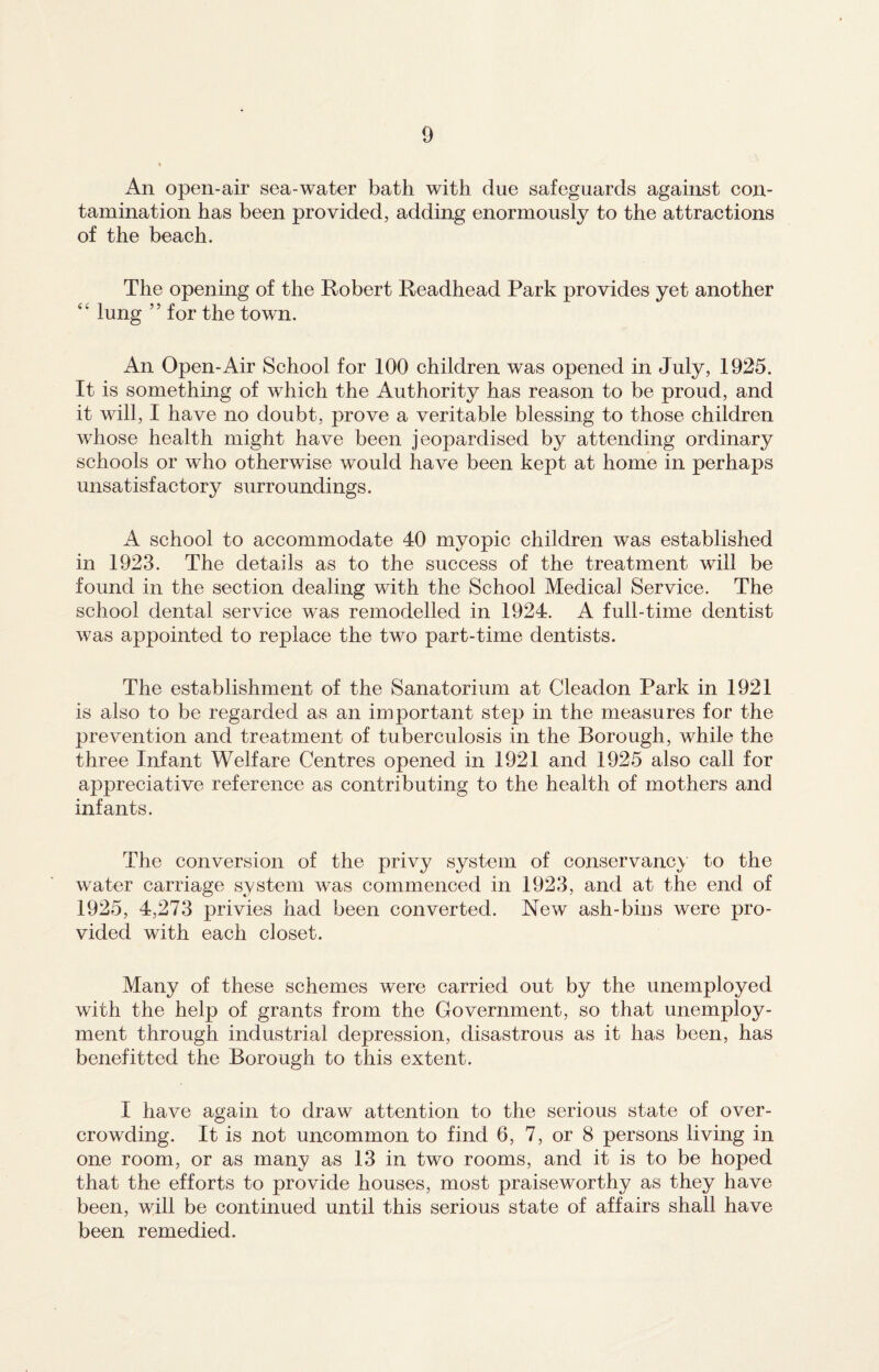 An open-air sea-water bath with due safeguards against con¬ tamination has been provided, adding enormously to the attractions of the beach. The opening of the Robert Readhead Park provides yet another “ lung ” for the town. An Open-Air School for 100 children was opened in July, 1925. It is something of which the Authority has reason to be proud, and it will, I have no doubt, prove a veritable blessing to those children whose health might have been jeopardised by attending ordinary schools or who otherwise would have been kept at home in perhaps unsatisfactory surroundings. A school to accommodate 40 myopic children was established in 1923. The details as to the success of the treatment will be found in the section dealing with the School Medical Service. The school dental service was remodelled in 1924. A full-time dentist was appointed to replace the two part-time dentists. The establishment of the Sanatorium at Cleadon Park in 1921 is also to be regarded as an important step in the measures for the prevention and treatment of tuberculosis in the Borough, while the three Infant Welfare Centres opened in 1921 and 1925 also call for appreciative reference as contributing to the health of mothers and infants. The conversion of the privy system of conservancy to the water carriage system was commenced in 1923, and at the end of 1925, 4,273 privies had been converted. New ash-bins were pro¬ vided with each closet. Many of these schemes were carried out by the unemployed with the help of grants from the Government, so that unemploy¬ ment through industrial depression, disastrous as it has been, has benefitted the Borough to this extent. I have again to draw attention to the serious state of over¬ crowding. It is not uncommon to find 6, 7, or 8 persons living in one room, or as many as 13 in two rooms, and it is to be hoped that the efforts to provide houses, most praiseworthy as they have been, will be continued until this serious state of affairs shall have been remedied.