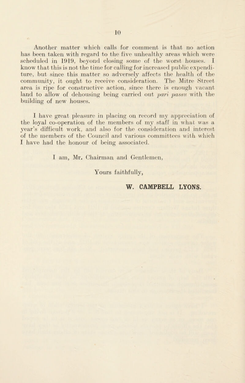 Another matter which calls for comment is that no action has been taken with regard to the five unhealthy areas which were scheduled in 1919, beyond closing some of the worst houses. I know that this is not the time for calling for increased public expendi¬ ture, but since this matter so adversely affects the health of the community, it ought to receive consideration. The Mitre Street area is ripe for constructive action, since there is enough vacant land to allow of dehousing being carried out pari passu with the building of new houses. I have great pleasure in placing on record my appreciation of the loyal co-operation of the members of my staff in whafc was a year’s difficult work, and also for the consideration and interest of the members of the Council and various committees with which I have had the honour of being associated. I am, Mr. Chairman and Gentlemen, Yours faithfully, W. CAMPBELL LYONS.