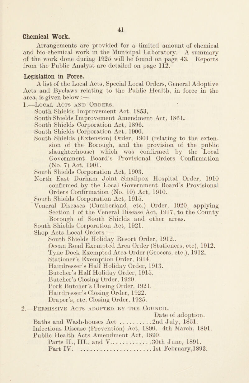 Chemical Work. Arrangements are provided for a limited amount of chemical and bio-chemical work in the Municipal Laboratory. A summary of the work done during 1925 will be found on page 43. Reports from the Public Analyst are detailed on page 112. Legislation in Force. A list of the Local Acts, Special Local Orders, General Adoptive Acts and Byelaws relating to the Public Health, in force in the area, is given belo w :— 1. —Local Acts and Orders. South Shields Improvement Act, 1853. South Shields Improvement Amendment Act, 1861. South Shields Corporation Act, 1896. South Shields Corporation Act, 1900. South Shields (Extension) Order, 1901 (relating to the exten¬ sion of the Borough, and the provision of the public slaughterhouse) which was confirmed by the Local Government Board’s Provisional Orders Confirmation (No. 7) Act, 1901. South Shields Corporation Act, 1903. North East Durham Joint Smallpox Hospital Order, 1910 confirmed by the Local Government Board’s Provisional Orders Confirmation (No. 10) Act, 1910. South Shields Corporation Act, 1915. Veneral Diseases (Cumberland, etc.) Order, 1920, applying Section 1 of the Veneral Disease Act, 1917, to the County Borough of South Shields and other areas. South Shields Corporation Act, 1921. Shop Acts Local Orders :— South Shields Holiday Resort Order, 1912.. Ocean Road Exempted Area Order (Stationers, etc), 1912. Tyne Dock Exempted Area Order (Grocers, etc.), 1912. Stationer’s Exemption Order, 1914. Hairdresser’s Half Holiday Order, 1913. Butcher’s Half Holiday Order, 1915. Butcher’s Closing Order, 1920. Pork Butcher’s Closing Order, 1921. Hairdresser’s Closing Order, 1922. Draper’s, etc. Closing Order, 1925. 2. —Permissive Acts adopted by the Council. Date of adoption. Baths and Wash-houses Act.2nd July, 1851. Infectious Disease (Prevention) Act, 1890. 4th March, 1891. Public Health Acts Amendment Act, 1890. Parts II., III., and V.30th June, 1891. Part IV.1st February, 1893.