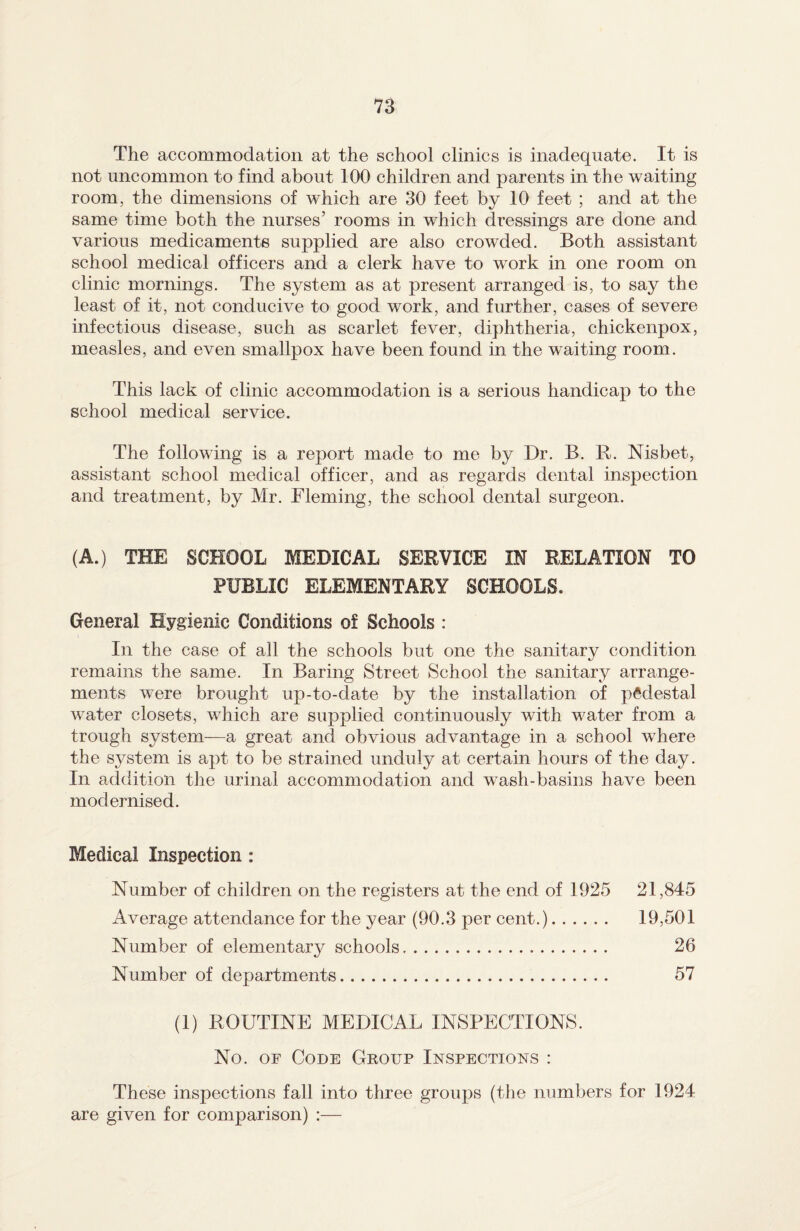 The accommodation at the school clinics is inadequate. It is not uncommon to find about 100 children and parents in the waiting room, the dimensions of which are 30 feet by 10 feet ; and at the same time both the nurses’ rooms in which dressings are done and various medicaments supplied are also crowded. Both assistant school medical officers and a clerk have to work in one room on clinic mornings. The system as at present arranged is, to say the least of it, not conducive to good work, and further, cases of severe infectious disease, such as scarlet fever, diphtheria, chickenpox, measles, and even smallpox have been found in the waiting room. This lack of clinic accommodation is a serious handicap to the school medical service. The following is a report made to me by Dr. B. R. Nisbet, assistant school medical officer, and as regards dental inspection and treatment, by Mr. Fleming, the school dental surgeon. (A.) THE SCHOOL MEDICAL SERVICE IN RELATION TO PUBLIC ELEMENTARY SCHOOLS. General Hygienic Conditions of Schools : In the case of all the schools but one the sanitary condition remains the same. In Baring Street School the sanitary arrange¬ ments were brought up-to-date by the installation of pedestal water closets, wdiich are supplied continuously with wnter from a trough system—a great and obvious advantage in a school wdiere the system is apt to be strained unduly at certain hours of the day. In addition the urinal accommodation and wash-basins have been modernised. Medical Inspection : Number of children on the registers at the end of 1925 21,845 Average attendance for the year (90.3 per cent.). 19,501 Number of elemental schools. 26 Number of departments. 57 (1) ROUTINE MEDICAL INSPECTIONS. No. of Code Group Inspections : These inspections fall into three groups (the numbers for 1924 are given for comparison) :—