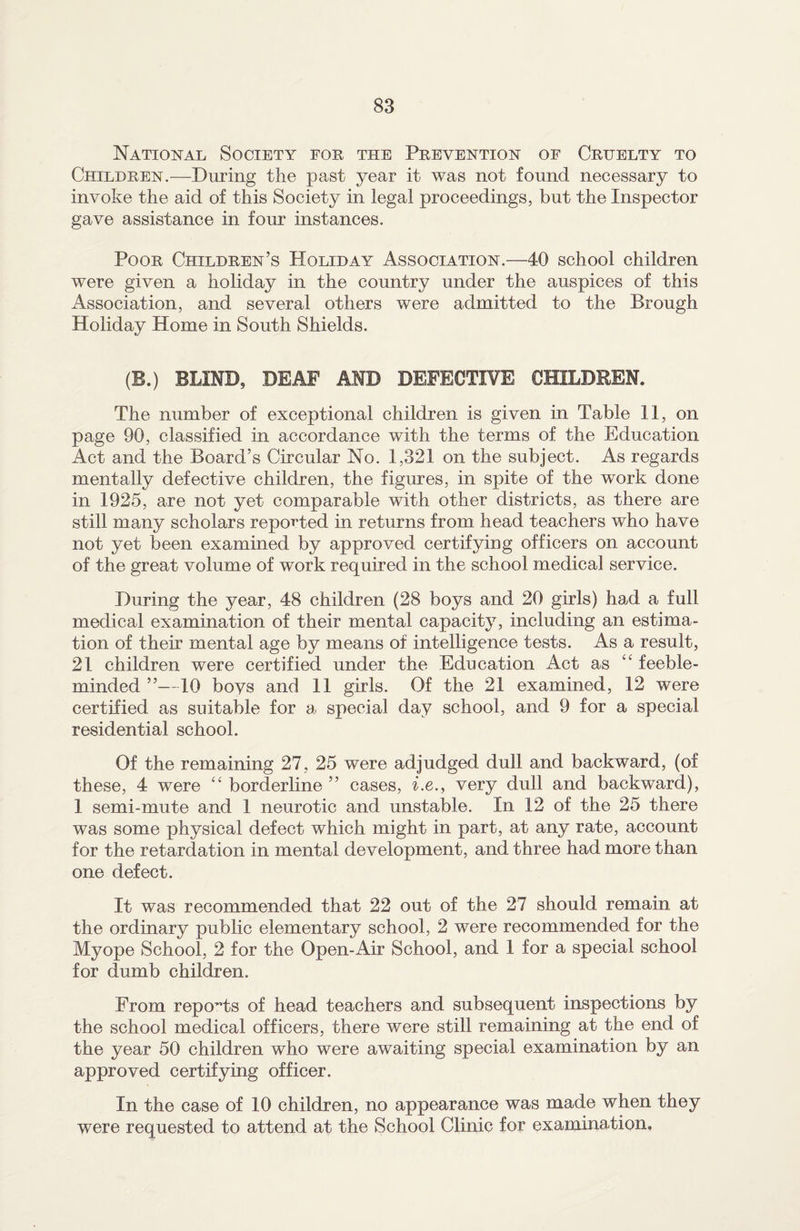 National Society for the Prevention of Cruelty to Children.—During the past year it was not found necessary to invoke the aid of this Society in legal proceedings, but the Inspector gave assistance in four instances. Poor Children’s Holiday Association.—40 school children were given a holiday in the country under the auspices of this Association, and several others were admitted to the Brough Holiday Home in South Shields. (B.) BLIND, DEAF AND DEFECTIVE CHILDREN. The number of exceptional children is given in Table 11, on page 90, classified in accordance with the terms of the Education Act and the Board’s Circular No. 1,321 on the subject. As regards mentally defective children, the figures, in spite of the work done in 1925, are not yet comparable with other districts, as there are still many scholars reported in returns from head teachers who have not yet been examined by approved certifying officers on account of the great volume of work required in the school medical service. During the year, 48 children (28 boys and 20 girls) had a full medical examination of their mental capacity, including an estima¬ tion of their mental age by means of intelligence tests. As a result, 21 children were certified under the Education Act as 41 feeble¬ minded ”—10 boys and 11 girls. Of the 21 examined, 12 were certified as suitable for a. special day school, and 9 for a special residential school. Of the remaining 27, 25 were adjudged dull and backward, (of these, 4 were “ borderline ” cases, i.e., very dull and backward), 1 semi-mute and 1 neurotic and unstable. In 12 of the 25 there was some physical defect which might in part, at any rate, account for the retardation in mental development, and three had more than one defect. It was recommended that 22 out of the 27 should remain at the ordinary public elementary school, 2 were recommended for the Myope School, 2 for the Open-Air School, and 1 for a special school for dumb children. From reports of head teachers and subsequent inspections by the school medical officers, there were still remaining at the end of the year 50 children who were awaiting special examination by an approved certifying officer. In the case of 10 children, no appearance was made when they were requested to attend at the School Clinic for examination.