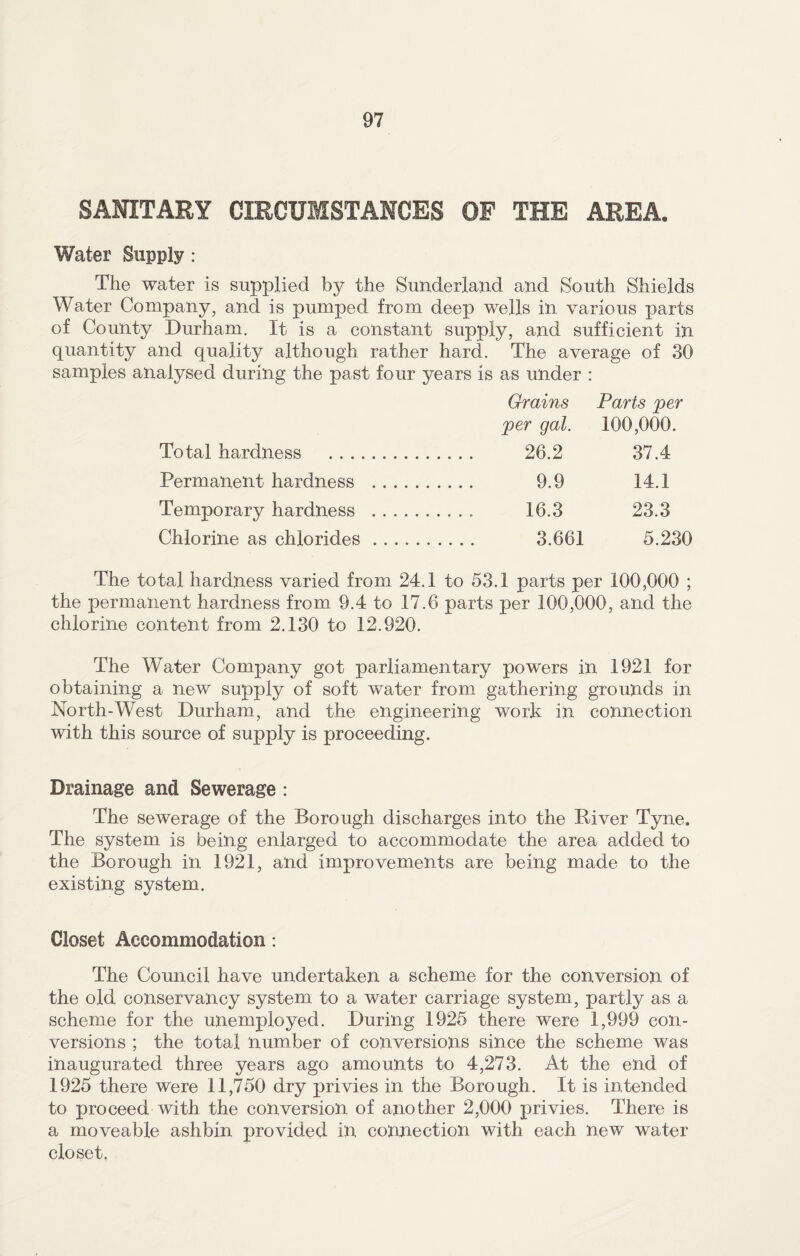 SANITARY CIRCUMSTANCES OF THE AREA. Water Supply : The water is supplied by the Sunderland and South Shields Water Company, and is pumped from deep wells in various parts of County Durham. It is a constant supply, and sufficient in quantity and quality although rather hard. The average of 30 samples analysed during the past four years is as under : Grains Parts per ■per gal. 100,000. Total hardness . 26.2 37.4 Permanent hardness . 9.9 14.1 Temporary hardness . 16.3 23.3 Chlorine as chlorides. 3.661 5.230 The total hardness varied from 24.1 to 53.1 parts per 100,000 ; the permanent hardness from 9.4 to 17.6 parts per 100,000, and the chlorine content from 2.130 to 12.920. The Water Company got parliamentary powers in 1921 for obtaining a new supply of soft water from gathering grounds in North-West Durham, and the engineering work in connection with this source of supply is proceeding. Drainage and Sewerage : The sewerage of the Borough discharges into the River Tyne. The system is being enlarged to accommodate the area added to the Borough in 1921, and improvements are being made to the existing system. Closet Accommodation: The Council have undertaken a scheme for the conversion of the old conservancy system to a water carriage system, partly as a scheme for the unemployed. During 1925 there were 1,999 con¬ versions ; the total number of conversions since the scheme was inaugurated three years ago amounts to 4,273. At the end of 1925 there were 11,750 dry privies in the Borough. It is intended to proceed with the conversion of another 2,000 privies. There is a moveable ashbin provided in connection with each new water closet.