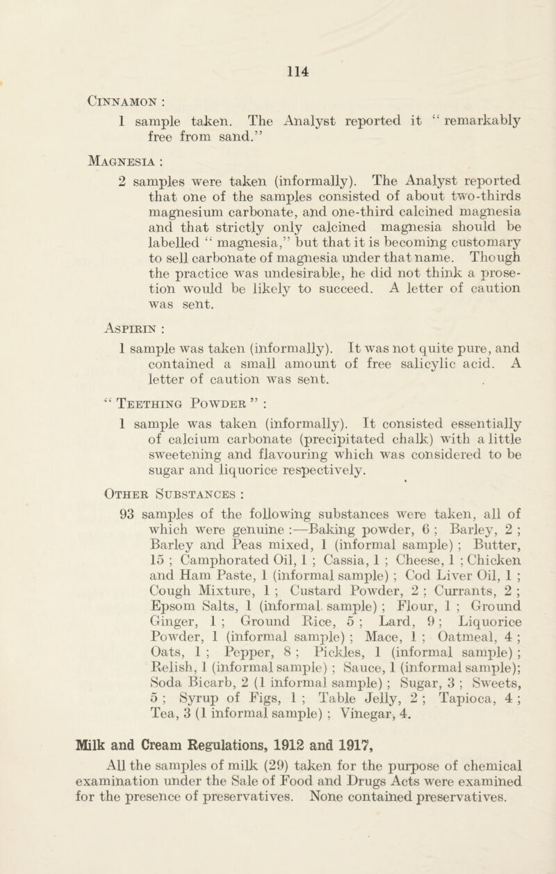 Cinnamon : 1 sample taken. The Analyst reported it “ remarkably free from sand.” Magnesia : 2 samples were taken (informally). The Analyst reported that one of the samples consisted of about two-thirds magnesium carbonate, and one-third calcined magnesia and that strictly only calcined magnesia should be labelled “ magnesia,” but that it is becoming customary to sell carbonate of magnesia under that name. Though the practice was undesirable, he did not think a prose- tion would be likely to succeed. A letter of caution was sent. Aspirin : 1 sample was taken (informally). It was not quite pure, and contained a small amount of free salicylic acid. A letter of caution was sent. Teething Powder ” : 1 sample was taken (informally). It consisted essentially of calcium carbonate (precipitated chalk) with a little sweetening and flavouring which was considered to be sugar and liquorice respectively. « Other Substances: 93 samples of the following substances were taken, all of which were genuine :—Baking powder, 6 ; Barley, 2 ; Barley and Peas mixed, 1 (informal sample) ; Butter, 15 ; Camphorated Oil, 1 ; Cassia, 1 ; Cheese, 1 ; Chicken and Ham Paste, 1 (informal sample) ; Cod Liver Oil, 1 ; Cough Mixture, 1 ; Custard Powder, 2 ; Currants, 2 ; Epsom Salts, 1 (informal sample) ; Flour, 1 ; Ground Ginger, 1 ; Ground Pice, 5 ; Lard, 9; Liquorice Powder, 1 (informal sample) ; Mace, 1 ; Oatmeal, 4 ; Oats, 1 ; Pepper, 8 ; Pickles, 1 (informal sample) ; Relish, 1 (informal sample) ; Sauce, 1 (informal sample); Soda Bicarb, 2 (1 informal sample) ; Sugar, 3 ; Sweets, 5 ; Syrup of Figs, 1 ; Table Jelly, 2 ; Tapioca, 4 ; Tea, 3 (1 informal sample) ; Vinegar, 4. Milk and Cream Regulations, 1912 and 1917, AH the samples of milk (29) taken for the purpose of chemical examination under the Sale of Food and Drugs Acts were examined for the presence of preservatives. None contained preservatives.