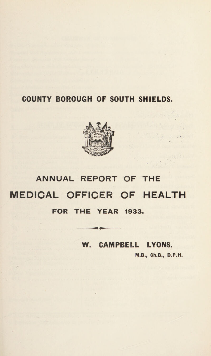 COUNTY BOROUGH OF SOUTH SHIELDS. \ ANNUAL REPORT OF THE MEDICAL OFFICER OF HEALTH FOR THE YEAR 1933. W. CAMPBELL LYONS, MiBij ChiBai DiPaHa