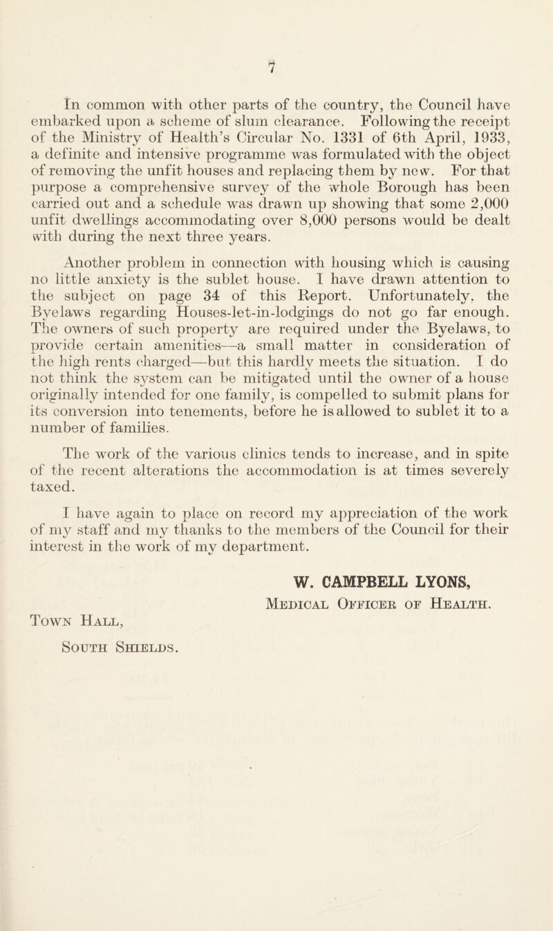 1 In common with other parts of the country, the Council have embarked upon a scheme of slum clearance. Following the receipt of the Ministry of Health’s Circular No. 1331 of 6th April, 1933, a definite and intensive programme was formulated with the object of removing the unfit houses and replacing them by new. For that purpose a comprehensive survey of the whole Borough has been carried out and a schedule was drawn up showing that some 2,000 unfit dwellings accommodating over 8,000 persons would be dealt with during the next three years. Another problem in connection with housing which is causing no little anxiety is the sublet house. I have drawn attention to the subject on page 34 of this Report. Unfortunately, the Byelaws regarding Houses-let-in-lodgings do not go far enough. The owners of such property are required under the Byelaws, to provide certain amenities—a small matter in consideration of the liigh rents cliarged—but this hardly meets the situation. I do not think the S3^stem can he mitigated until the owner of a house originally intended for one family, is compelled to submit plans for its conversion into tenements, before he is allowed to sublet it to a number of families. The work of the various clinics tends to increase, and in spite of the recent alterations the accommodation is at times severely taxed. I have again to place on record my appreciation of the work of 111}^ staff and my thanks to the members of the Council for their interest in the work of my department. Town Hall, W. CAMPBELL LYONS, Medical Oeeioeb, of Health.