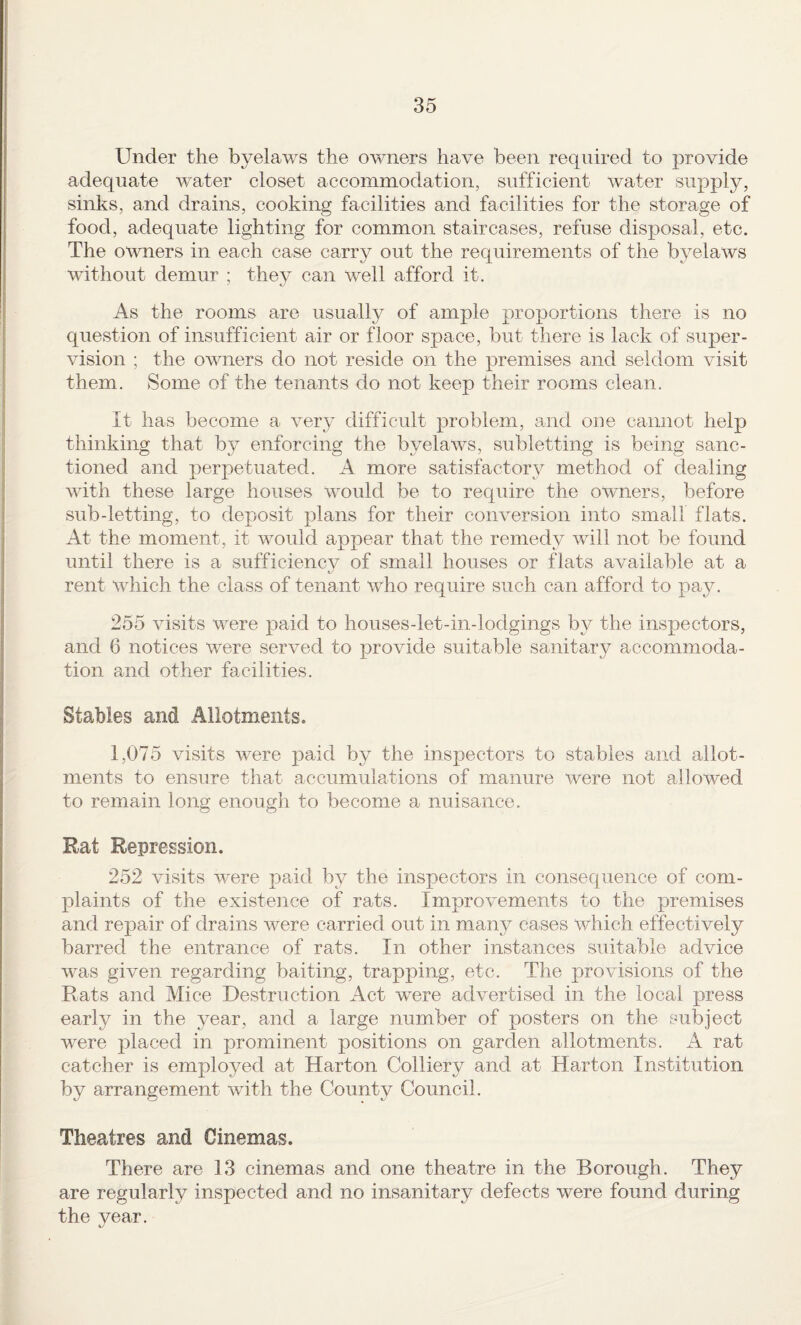 Under the byelaws the owners have been required to provide adequate water closet accommodation, sufficient water supply, sinks, and drains, cooking facilities and facilities for the storage of food, adequate lighting for common staircases, refuse disposal, etc. The owners in each case carry out the requirements of the byelaws without demur ; they can well afford it. As the rooms are usually of ample proportions there is no question of insufficient air or floor space, but there is lack of super¬ vision ; the owners do not reside on the premises and seldom visit them. Some of the tenants do not keep their rooms clean. It has become a very difficult problem, and one cannot help thinking that by enforcing the byelaw’s, subletting is being sanc¬ tioned and perpetuated. A more satisfactory method of dealing with these large houses would be to require the owmers, before sub-letting, to deposit plans for their conversion into small flats. At the moment, it would appear that the remedy will not be found until there is a sufficiency of small houses or flats available at a rent which the class of tenant who require such can afford to pay. 255 visits were paid to houses-let-in-lodgings by the inspectors, and 6 notices were served to provide suitable sanitary accommoda¬ tion and other facilities. Stables and Allotments. 1,075 visits were paid by the inspectors to stables and allot¬ ments to ensure that accumulations of manure were not allowed to remain long enough to become a nuisance. Rat Repression. 252 visits were paid by the inspectors in consequence of com¬ plaints of the existence of rats. Improvements to the premises and repair of drains were carried out in many cases which effectively barred the entrance of rats. In other instances suitable advice was given regarding baiting, trapping, etc. The provisions of the Rats and Mice Destruction Act were advertised in the local press early in the year, and a large number of posters on the subject were placed in prominent positions on garden allotments. A rat catcher is employed at Harton Colliery and at Harton Institution by arrangement with the County Council. Theatres and Cinemas. There are 13 cinemas and one theatre in the Borough. They are regularly inspected and no insanitary defects were found during the year.