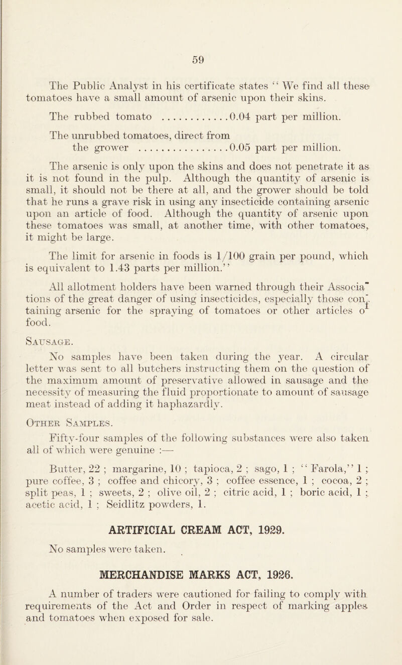 The Public Analyst in his certificate states ‘‘ We find all these tomatoes have a small amount of arsenic upon their skins. The rubbed tomato .0.04 part per million. The unrubbed tomatoes, direct from the grower .0.05 part per million. The arsenic is only upon the skins and does not penetrate it as it is not found in the pulp. Although the quantity of arsenic is small, it should not be there at all, and the grower should be told that he runs a grave risk in using any insecticide containing arsenic upon an article of food. Although the quantity of arsenic upon these tomatoes was small, at another time, with other tomatoes, it might be large. The limit for arsenic in foods is 1/100 grain per pound, which is equivalent to 1.43 parts per million.” Ail allotment holders have been warned through their Associa tions of the great danger of using insecticides, especiallj^ those con taining arsenic for the spraying of tomatoes or other articles o^ food. Sausage. No samples have been taken during the year. A circular letter was sent to all butchers instructing them on the question of the maximum amount of preservative allowed in sausage and the necessity of measuring the fluid proportionate to amount of sausage meat instead of adding it haphazardly. Other Samples. Fifty-four samples of the following substances were also taken all of which were genuine :— Butter, 22 ; margarine, 10 ; tapioca, 2 ; sago, I ; “ Farola,” 1 ; pure coffee, 3 ; coffee and chicory, 3 ; coffee essence, 1 ; cocoa, 2 ; split peas, 1 ; sweets, 2 ; olive oil, 2 ; citric acid, 1 ; boric acid, 1 ; acetic acid, 1 ; Seidlitz powders, 1. ARTIFICIAL CREAM ACT, 1929. No samples were taken. MERCHANDISE MARKS ACT, 1926. A number of traders were cautioned for failing to comply with requirements of the Act and Order in respect of marking apples and tomatoes when exposed for sale.