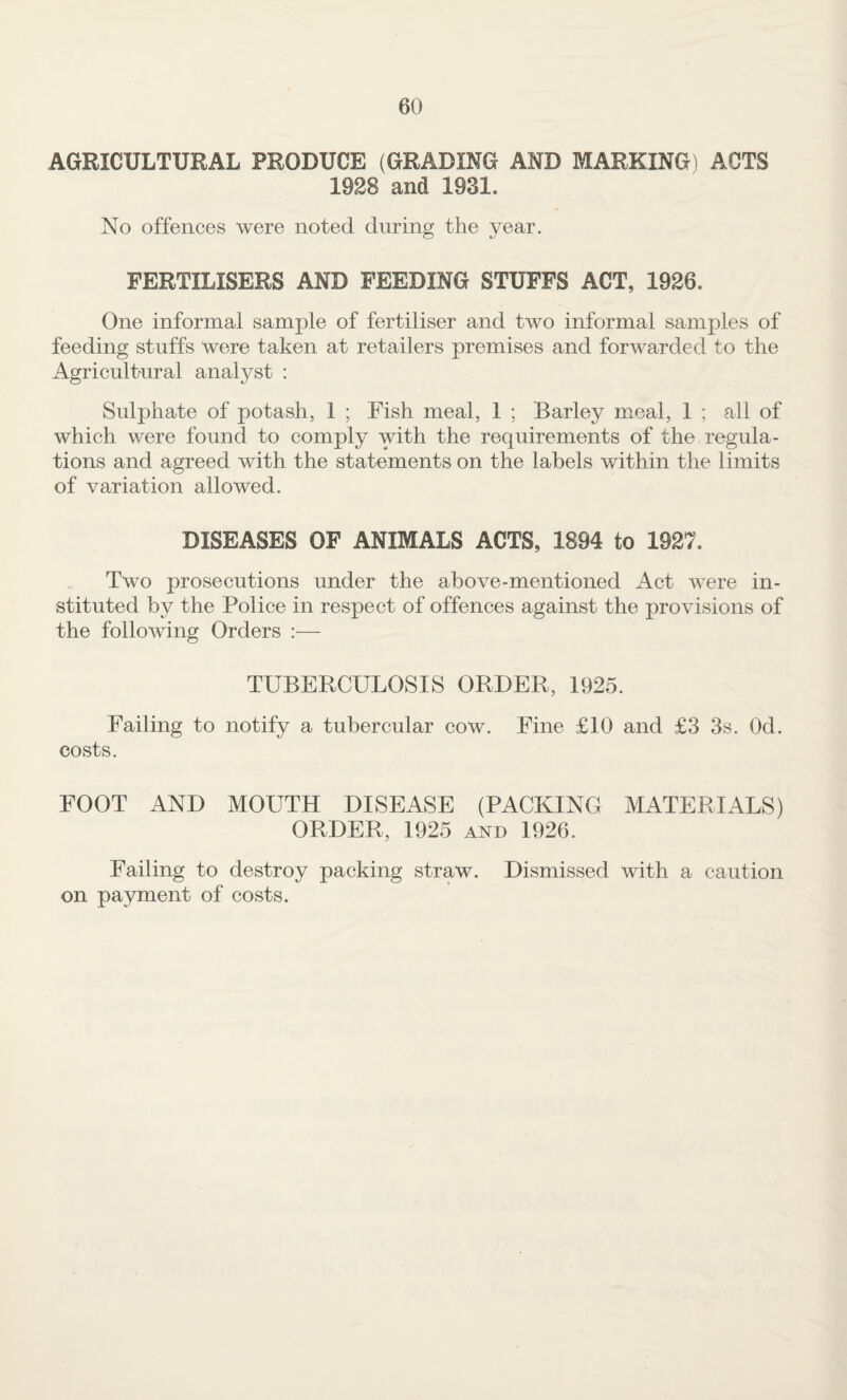 AGRICULTURAL PRODUCE (GRADING AND MARKING) ACTS 1928 and 1931. No offences were noted during the year. FERTILISERS AND FEEDING STUFFS ACT, 1926. One informal sample of fertiliser and two informal samples of feeding stuffs were taken at retailers premises and forwarded to the Agriculfural analyst ; Sulphate of potash, 1 ; Fish meal, 1 ; Barley meal, 1 ; all of which were found to comply with the requirements of the regula¬ tions and agreed with the statements on the labels within the limits of variation allowed. DISEASES OF ANIMALS ACTS, 1894 to 1927. Two prosecutions under the above-mentioned Act were in¬ stituted by the Police in respect of offences against the provisions of the following Orders ;— TUBERCULOSIS ORDER, 1925. Failing to notify a tubercular cow. Fine £10 and £3 3s. Od. costs. FOOT AND MOUTH DISEASE (PACKING MATERIALS) ORDER, 1925 and 1926. Failing to destroy packing straw. Dismissed with a caution on payment of costs.