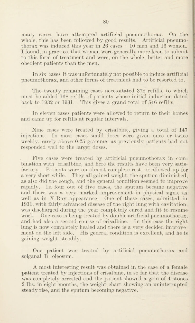 many cases, have attempted artificial pneumothorax. On the whole, this has been followed by good results. Artificial pneumo¬ thorax was induced this year in 26 cases : 10 men and 16 women. I found, in practice, that women were generally more keen to submit to this form of treatment and were, on the whole, better and more obedient patients than the men. I I In six cases it was unfortunately not possible to induee artificial pneumothorax, and other forms of treatment had to be resorted to. jl The twenty remaining cases necessitated 378 refills, to which must be added 168 refills of patients whose initial induction dated back to 1932 or 1931. This gives a grand total of 546 refills. In eleven cases patients were allowed to return to their homes and came up for refills at regular intervals. Nine cases were treated by crisalbine, giving a total of 147 ; injections. In most cases small doses were given once or twice weekly, rarely above 0.25 gramme, as previously patients had not responded well to the larger doses. Five cases were treated by artificial pneumothorax in com¬ bination with crisalbine, and here the results have been very satis¬ factory. Patients were on almost complete rest, or allowed up for i a very short while. They all gained weight, the sputum diminished, j as also did the cough, and the general condition seemed to improve rapidly. In four out of five cases, the sputum became negative and there was a very marked improvement in physical signs, as well as in X-Ray appearance. One of these cases, admitted in 1931, with fairly advanced disease of the right lung with cavitation, was discharged during the year completely cured and fit to resume work. One case is being treated by double artificial pneumothorax, and had also a second course of crisalbine. In this case the right lung is now completely healed and there is a very decided improve¬ ment on the left side. His general condition is excellent, and he is gaining weight steadily. One patient was treated by artificial pneumothorax and solganal B. oleosum. A most interesting result was obtained in the case of a female patient treated by injections of crisalbine, in so far that the disease was completely arrested and the patient showed a gain of 4 stones 2 lbs. in eight months, the weight chart showing an uninterrupted steady rise, and the sputum becoming negative.
