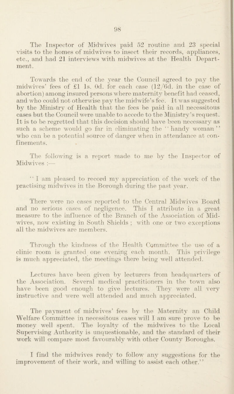 T]ie Inspector of Midvrives paid 52 routine and 23 special visits to the homes of midwives to insect their records, appliances, etc., and had 21 interviews with midwives at the Health Depart¬ ment. Towards the end of the year the Council agreed to pay the midwives’ fees of £1 Is. Od. for each case (12/6d. in the case of abortion) among insured persons where maternity benefit had ceased, and who could not otherwise pay the midwife’s fee. It was suggested by the Ministry of Health that the fees be paid in all necessitous cases but the Council were unable to accede to the Ministry’s request. It is to be regretted that this decision should have been necessary as such a scheme would s:o far in eliminatino; the ‘ ‘ handv woman ’ ’ who can be a potential source of danger when in attendance at con¬ finements. The following is a report made to me by the Inspector of Midwives :— ‘ ‘ I am pleased to record my appreciedion of the work of the practising midwives in the Borough during the past year. There were no cases reported to the Central Midwives Board and no serious cases of negligence. This I attribute in a great measure to the influence of the Branch of the Association of Mid¬ wives, now existing in South Shields ; with one or two exceptions all the midvdves are members. Through the kindness of the Health Committee tlie use of a clinic room is granted one evening each month. This privilege is much appreciated, the meetings there being well attended. Lectures have been given by lecturers from headquarters of the Association. Several medical practitioners in the town also have been good enough to give lectures. They were all very instructive and were well attended and much appreciated. The payment of midwives’ fees by the Maternity an Child Welfare Committee in necessitous cases will I am sure prove to be money well spent. The loyalty of the midwives to the Local Supervising Authority is unquestionable, and the standard of their work will compare most favourably with other County Boroughs. I find the midwives ready to follow any suggestions for the improvement of tlieir work, and willing to assist each other.”
