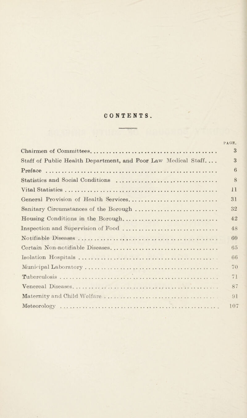 I'AGK. Chairmen of Committees.. 3 Staff of Public Health Department, and Poor Law Medical Staff. ... 3 Preface . 6 Statistics and Social Conditions . 8 Vital Statistics. 11 General Provision of Health Services. 31 Sanitary Circumstances of the Borough. 32 Housing Conditions in the Borough. 42 Inspection and Supervision of Food. 48 Notifiable Diseases. 60 Certain Non-notifiable Diseases. 65 Isolation Hospitals. 66 Municipal Laboratory. 70 Tuberculosis. 71 Venereal Diseases. 87 Maternity and Child Welfare. 91 Meteorology . 107