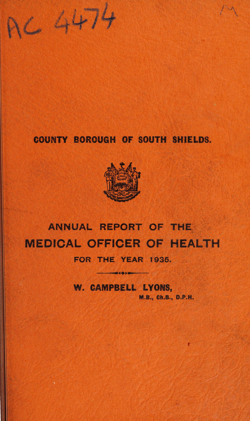 ‘'V. COUNTY BOROUGH OF SOUTH SHIELDS. ANNUAL REPORT OF THfe MEDICAL OFFICER OF HEALTH FOR THE YEAR 1935. ---- W. CAMPBELL LYONS, M.B., Ch.B.^ D.P.H. f