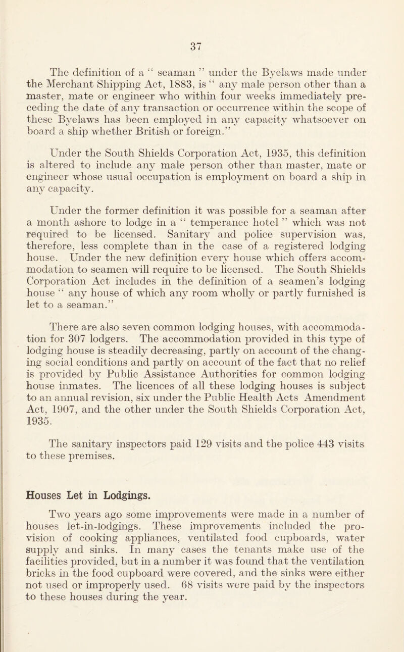 The definition of a ‘‘ seaman ” under the Bvelaws made under the Merchant Shipping Act, 1883, is any male person other than a master, mate or engineer who within four weeks immediately pre¬ ceding the date of any transaction or occurrence within the scope of these Byelaws has been employed in aiw capacity whatsoever on board a ship whether British or foreign.” Under the South Shields Corporation Act, 1935, this definition is altered to include any male person other than master, mate or engineer whose usual occupation is employment on board a ship in any capacity. Under the former definition it was possible for a seaman after a month ashore to lodge in a temperance hotel ” which was not required to be licensed. Sanitary and police supervision was, therefore, less complete than in the case of a registered lodging house. Under the new definition every house which offers accom¬ modation to seamen will require to be licensed. The South Shields Corporation Act includes in the definition of a seamen’s lodging house any house of which any room wholly or partly furnished is let to a seaman.” There are also seven common lodging houses, with accommoda¬ tion for 307 lodgers. The accommodation provided in this type of lodging house is steadily decreasing, partly on account of the chang¬ ing social conditions and partly on account of the fact that no rehef is provided by Public Assistance Authorities for common lodging house inmates. The hcences of all these lodgmg houses is subject to an annual revision, six under the Public Health Acts Amendment Act, 1907, and the other under the South Shields Corporation Act, 1935. The sanitary inspectors paid 129 visits and the police 443 visits to these premises. Houses Let in Lodgings. Two years ago some improvements were made in a number of houses let-in-lodgings. These improvements included the pro¬ vision of cooking appliances, ventilated food cupboards, water supply and sinks. In many cases the tenants make use of the facihties provided, but in a number it was found that the ventilation bricks in the food cupboard were covered, and the sinks were either not used or improperly used. 68 visits were paid by the inspectors to these houses during the year.