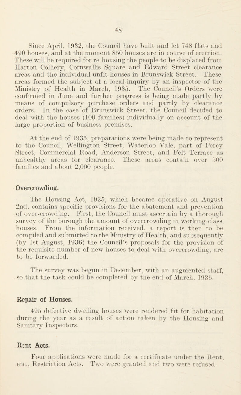 Since April, 1932, the Council have built and let 748 flats and 490 houses, and at the moment 850 houses are in course of erection. These “will be required for re-housing the peojole to be displaced from Harton Colliery, Cornwallis Square and Edward Street clearance areas and the individual unfit houses in Brunswick Street, These areas formed the subject of a local inquiry by an inspector of the Ministry of Health in March, 1935. The Council’s Orders were confirmed in June and further progress is being made partly by means of compulsory purchase orders and partly by clearance orders. In the case of Brunswick Street, the Council decided to deal with the houses (100 families) individually on account of the large proportion of business premises. At the end of 1935, preparations were being made to represent to the Council, Wellington Street, Waterloo Vale, part of Percy Street, Commercial Road, Anderson Street, and Felt Terrace as unhealthy areas for clearance. These areas contain over 500 families and about 2,000 people. Overcrowding. The Housing Act, 1935, which became operative on August 2nd, contains specific provisions for the abatement and prevention of over-crowding. First, the Council must ascertain by a thorough survey of the borough the amount of overcrowding in working-class houses. From the information received, a report is then to be compiled and submitted to the Ministry of Health, and subsequently (by 1st August, 1936) the Council’s proposals for the provision of the requisite number of new houses to deal with overcrowding, are to be forwarded. The survey was begun in December, with an augmented staff, so that the task could be completed by the end of March, 1936. Repair of Houses. 495 defective dwelling houses were rendered fit for habitation during the year as a result of action taken by the Housing and Sanitary Inspectors. Rsnt Acts. Four applications were made for a certificate under the Rent, etc.. Restriction Acts. Two were grante:! and two were refused.