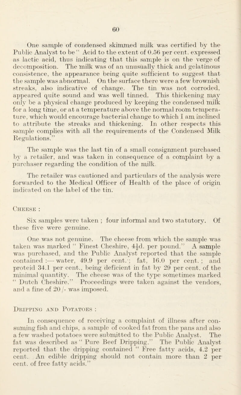 One sample of condensed skimmed milk was certified by the Public Analyst to beAcid to the extent of 0.56 per cent, expressed as lactic acid, thus indicating that this sam.ple is on the verge of decomposition. The milk was of an unusually thick and gelatinous consistence, the appearance being quite sufficient to suggest that the sample was abnormal. On the surface there were a few brownish streaks, also indicative of change. The tin was not corroded, appeared quite sound and was well tinned. This thickening may only be a physical change produced by keeping the condensed milk for a long time, or at a temperature above the normal room tempera¬ ture, which would encourage bacterial change to which I am inclined to attribute the streaks and thickening. In other respects this sample complies with all the requirements of the Condensed Milk Regulations.” The sample was the last tin of a small consignment purchased by a retailer, and was taken in consequence of a complaint by a purchaser regarding the condition of the milk. The retailer was cautioned and particulars of the analysis were forwarded to the Medical Officer of Health of the place of origin indicated on the label of the tin. Cheese : Six samples were taken ; four informal and two statutory. Of these five were genuine. One was not genuine. The cheese from which the sample was taken was marked “ Finest Cheshire, 4Jd. per pound.” A sample was purchased, and the Public Analyst reported that the sample contained:—^ water, 49.9 per cent.*; fat, 16.0 per cent.; and proteid 34.1 per cent., being deficient in fat by 29 per cent, of the minimal quantity. The cheese was of the type sometimes marked “ Dutch Cheshire.” Proceedings were taken against the vendors, and a fine of 20 /- was imposed. Dripping and Potatoes : In consequence of receiving a complaint of illness after con¬ suming fish and chips, a sample of cooked fat from the pans and also a few washed potatoes were submitted to the Public Analyst. The fat was described as ‘‘ Pure Beef Dripping.” The Public Analyst reported that the dripping contained ‘‘ Free fatty acids, 4.2 per cent. An edible dripping shoidd not contain more than 2 per cent, of free fatty acids.”