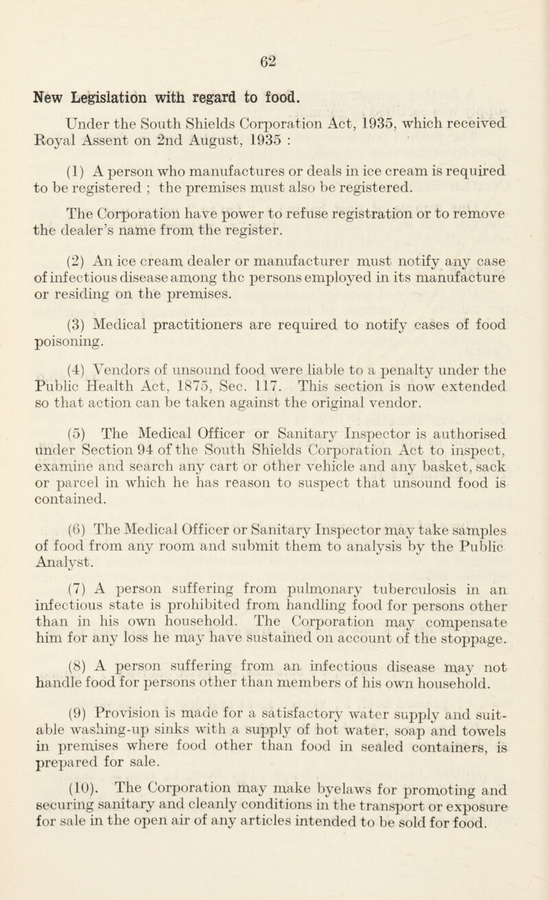 New Legislation with regard to food. Under the South Shields Corporation Act, 1935, which received Royal Assent on 2nd August, 1935 ; (1) A person who manufactures or deals in ice cream is required to be registered ; the premises must also be registered. The Corporation have power to refuse registration or to remove the dealer’s name from the register. (2) An ice cream dealer or manufacturer must notify any case of infectious disease among the persons employed in its manufacture or residing on the premises. (3) Medical practitioners are required to notify cases of food poisoning. (4) Vendors of unsound food were liable to a penalty under the Public Health Act, 1875, Sec. 117. This section is now extended so that action can be taken against the original vendor. (5) The Medical Officer or Sanitary Inspector is authorised under Section 94 of the South Shields Corporation Act to inspect, examine and search any cart or other vehicle and any basket, sack or parcel in which he has reason to suspect that unsound food is contained. (6) The Medical Officer or Sanitary Inspector may take samples of food from any room and submit them to analysis by the Public Analyst. (7) A person suffering from pulmonary tuberculosis in an infectious state is prohibited from handling food for persons other than in his own household. The Corporation may compensate him for any loss he may have sustained on account of the stoppage. (8) A person suffering from an infectious disease may not handle food for persons other than members of his own household. (9) Provision is made for a satisfactory water suj^ply and suit¬ able washing-up sinks with a supply of hot water, soap and towels in premises where food other than food in sealed containers, is prepared for sale. (10) . The Corporation may make byelaws for promoting and securing sanitary and cleanly conditions in the transport or exposure for sale in the open air of any articles intended to be sold for food.