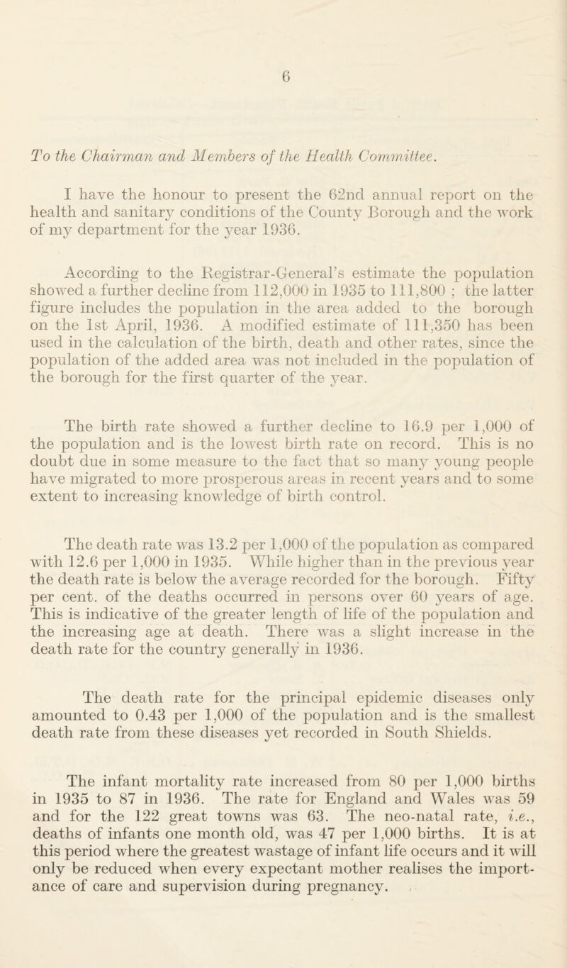 To the Chairman and Members of the Health Committee. I have the honour to present the 62nd annual report on the health and sanitary conditions of the County Borough and the work of my department for the year 1936. According to the Registrar-General’s estimate the population showed a further decline from 112,000 in 1935 to 111,800 ; the latter figure includes the population in the area added to the borough on the 1st April, 1936. A modified estimate of 111,350 has been used in the calculation of the birth, death and other rates, since the population of the added area was not included in the population of the borough for the first quarter of the year. The birth rate showed a further decline to 16.9 per 1,000 of the population and is the lowest birth rate on record. This is no doubt due in some measure to the fact that so many young people have migrated to more prosperous areas in recent years and to some extent to increasing knowledge of birth control. The death rate was 13.2 per 1,000 of the population as compared with 12.6 per 1,000 in 1935. While higher than in the previous year the death rate is below the average recorded for the borough. Fifty per cent, of the deaths occurred in persons over 60 years of age. This is indicative of the greater length of life of the population and the increasing age at death. There was a slight increase in the death rate for the country generally in 1936. The death rate for the principal epidemic diseases only amounted to 0.43 per 1,000 of the population and is the smallest death rate from these diseases yet recorded in South Shields. The infant mortality rate increased from 80 per 1,000 births in 1935 to 87 in 1936. The rate for England and Wales was 59 and for the 122 great towns was 63. The neo-natal rate, i.e., deaths of infants one month old, was 47 per 1,000 births. It is at this period where the greatest wastage of infant life occurs and it will only be reduced when every expectant mother realises the import¬ ance of care and supervision during pregnancy.