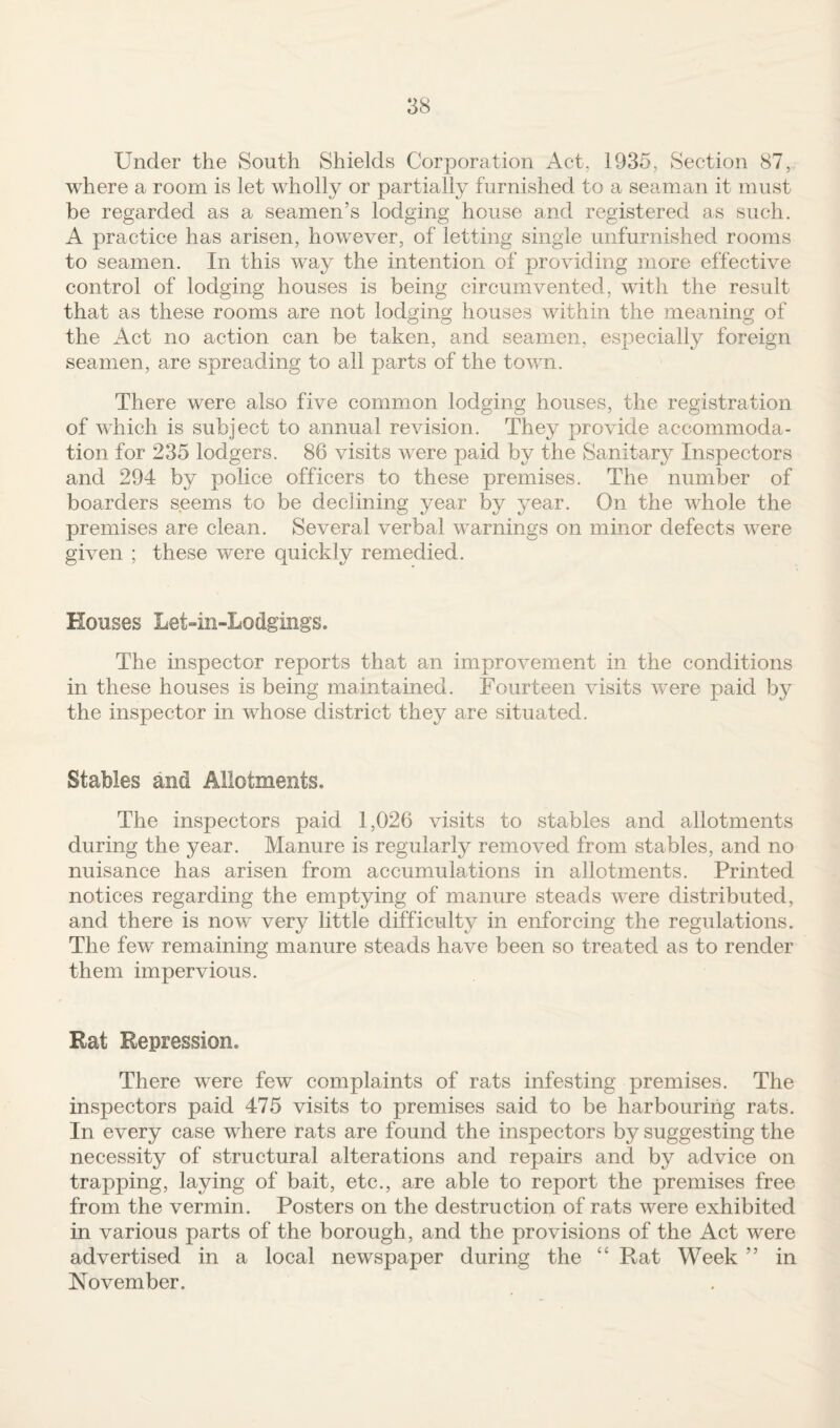 Under the South Shields Corporation Act, 1935, Section 87, where a room is let wholly or partially furnished to a seaman it must be regarded as a seamen’s lodging house and registered as such. A practice has arisen, however, of letting single unfurnished rooms to seamen. In this way the intention of providing more effective control of lodging houses is being circumvented, with the result that as these rooms are not lodging houses within the meaning of the Act no action can be taken, and seamen, especially foreign seamen, are spreading to all parts of the town. There were also five common lodging houses, the registration of which is subject to annual revision. They provide accommoda¬ tion for 235 lodgers. 86 visits were paid by the Sanitary Inspectors and 294 by police officers to these premises. The number of boarders seems to be declining year by year. On the whole the premises are clean. Several verbal warnings on minor defects were given ; these were quickly remedied. Mouses Let-in-Lodgings. The inspector reports that an improvement in the conditions in these houses is being maintained. Fourteen visits w^ere paid by the inspector in whose district they are situated. Stables and Allotments. The inspectors paid 1,026 visits to stables and allotments during the year. Manure is regularly removed from stables, and no nuisance has arisen from accumulations in allotments. Printed notices regarding the emptying of manure steads were distributed, and there is now very little difficulty in enforcing the regulations. The few remaining manure steads have been so treated as to render them impervious. Rat Repression. There were few complaints of rats infesting premises. The inspectors paid 475 visits to premises said to be harbouring rats. In every case where rats are found the inspectors by suggesting the necessity of structural alterations and repairs and by advice on trapping, laying of bait, etc., are able to report the premises free from the vermin. Posters on the destruction of rats were exhibited in various parts of the borough, and the provisions of the Act were advertised in a local newspaper during the “ Rat Week ” in November.