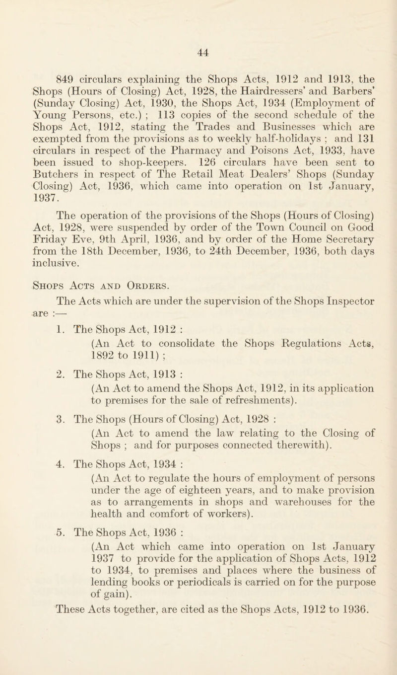 849 circulars explaining the Shops Acts, 1912 and 1913, the Shops (Hours of Closing) Act, 1928, the Hairdressers’ and Barbers’ (Sunday Closing) Act, 1930, the Shops Act, 1934 (Employment of Young Persons, etc.) ; 113 copies of the second schedule of the Shops Act, 1912, stating the Trades and Businesses which are exempted from the provisions as to weekly half-holidays ; and 131 circulars in respect of the Pharmacy and Poisons Act, 1933, have been issued to shop-keepers. 126 circulars have been sent to Butchers in respect of The Retail Meat Dealers’ Shops (Sunday Closing) Act, 1936, which came into operation on 1st January, 1937. The operation of the provisions of the Shops (Hours of Closing) Act, 1928, were suspended by order of the Town Council on Good Friday Eve, 9th April, 1936, and by order of the Home Secretary from the 18th December, 1936, to 24th December, 1936, both days inclusive. Shops Acts and Orders. The Acts which are under the supervision of the Shops Inspector are :— 1. The Shops Act, 1912 : (An Act to consolidate the Shops Regulations Acts, 1892 to 1911) ; 2. The Shops Act, 1913 : (An Act to amend the Shops Act, 1912, in its application to premises for the sale of refreshments). 3. The Shops (Hours of Closing) Act, 1928 : (An Act to amend the law relating to the Closing of Shops ; and for purposes connected therewith). 4. The Shops Act, 1934 : (An Act to regulate the hours of employment of persons under the age of eighteen years, and to make provision as to arrangements in shops and warehouses for the health and comfort of workers). 5. The Shops Act, 1936 : (An Act which came into operation on 1st January 1937 to provide for the application of Shops Acts, 1912 to 1934, to premises and places where the business of lending books or periodicals is carried on for the purpose of gain). These Acts together, are cited as the Shops Acts, 1912 to 1936.