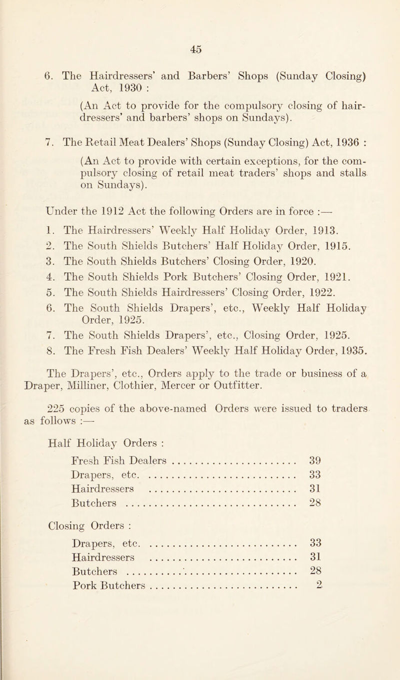 6. The Hairdressers’ and Barbers’ Shops (Sunday Closing) Act, 1930 : (An Act to provide for the compulsory closing of hair¬ dressers’ and barbers’ shops on Sundays). 7. The Retail Meat Dealers’ Shops (Sunday Closing) Act, 1936 : (An Act to provide with certain exceptions, for the com¬ pulsory closing of retail meat traders’ shops and stalls on Sundays). Under the 1912 Act the following Orders are in force :— 1. The Hairdressers’ Weekly Half Holiday Order, 1913. 2. The South Shields Butchers’ Half Holiday Order, 1915. 3. The South Shields Butchers’ Closing Order, 1920. 4. The South Shields Pork Butchers’ Closing Order, 1921. 5. The South Shields Hairdressers’ Closing Order, 1922. 6. The South Shields Drapers’, etc., Weekly Half Holiday Order, 1925. 7. The South Shields Drapers’, etc., Closing Order, 1925. 8. The Fresh Fish Dealers’ Weekly Half Holiday Order, 1935. The Drapers’, etc., Orders apply to the trade or business of a Draper, Milliner, Clothier, Mercer or Outfitter. 225 copies of the above-named Orders were issued to traders as follows :— Half Holiday Orders : Fresh Fish Dealers. 39 Drapers, etc. 33 Hairdressers . 31 Butchers . 28 Closing Orders : Drapers, etc. 33 Hairdressers . 31 Butchers .'. 28 Pork Butchers. 2