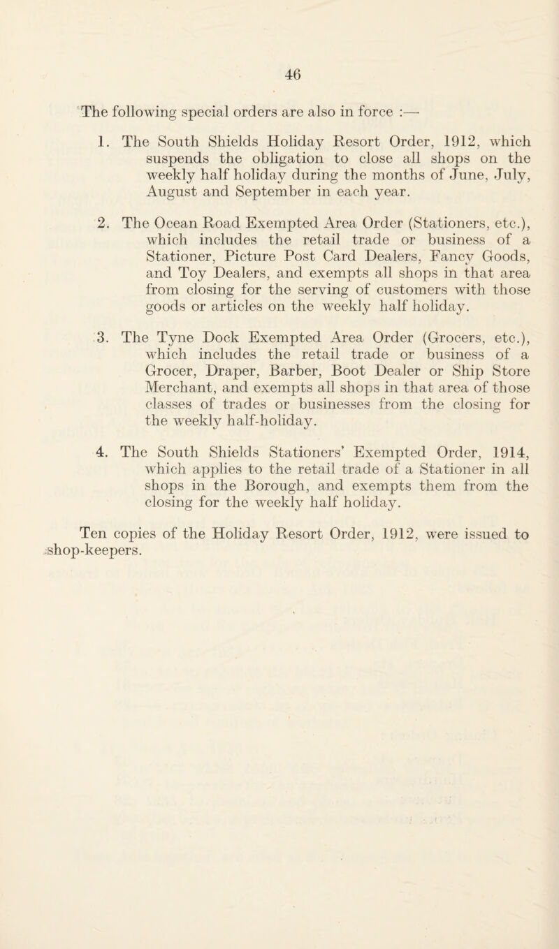 The following special orders are also in force :—• 1. The South Shields Holiday Resort Order, 1912, which suspends the obligation to close all shops on the weekly half holiday during the months of June, July, August and September in each year. 2. The Ocean Road Exempted Area Order (Stationers, etc.), which includes the retail trade or business of a Stationer, Picture Post Card Dealers, Fancy Goods, and Toy Dealers, and exempts all shops in that area from closing for the serving of customers with those goods or articles on the weekly half holiday. 3. The Tyne Dock Exempted Area Order (Grocers, etc.), which includes the retail trade or business of a Grocer, Draper, Barber, Boot Dealer or Ship Store Merchant, and exempts all shops in that area of those classes of trades or businesses from the closing for the weekly halfdioliday. 4. The South Shields Stationers’ Exempted Order, 1914, which applies to the retail trade of a Stationer in all shops in the Borough, and exempts them from the closing for the weekly half holiday. Ten copies of the Holiday Resort Order, 1912, were issued to shop-keepers.