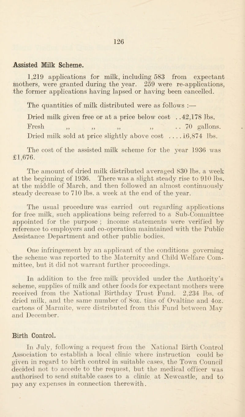 Assisted Milk Scheme. 1,219 applications for milk, including 583 from expectant mothers, were granted during the year. 259 were re-applications, the former applications having lapsed or having been cancelled. The quantities of milk distributed were as follows :— Dried milk given free or at a price below cost . .42,178 lbs. Fresh ,, ,, ,, ,, . . 70 gallons. Dried milk sold at price slightly above cost . ... 16,874 lbs. The cost of the assisted milk scheme for the year 1936 was £1,676. The amount of dried milk distributed averaged 830 lbs. a week at the beginning of 1936. There was a slight steady rise to 910 lbs. at the middle of March, and then followed an almost continuously steady decrease to 710 lbs. a week at the end of the year. The usual procedure was carried out regarding applications for free milk, such applications being referred to a Sub-Committee appointed for the purpose ; income statements were verified by reference to employers and co-operation maintained with the Public Assistance Department and other public bodies. One infringement by an applicant of the conditions governing the scheme was reported to the Maternity and Child Welfare Com¬ mittee, but it did not warrant further proceedings. In addition to the free milk provided under the Authority’s scheme, supplies of milk and other foods for expectant mothers were received from the National Birthday Trust Fund. 2,234 lbs. of dried milk, and the same number of 8oz. tins of Ovaltine and 4oz. cartons of Marmite, were distributed from this Fund between May and December. Birth Control. In July, following a request from the National Birth Control Association to establish a local clinic where instruction could be given in regard to birth control in suitable cases, the Town Council decided not to accede to the request, but the medical officer was authorised to send suitable cases to a clinic at Newcastle, and to pay any expenses in connection therewith.