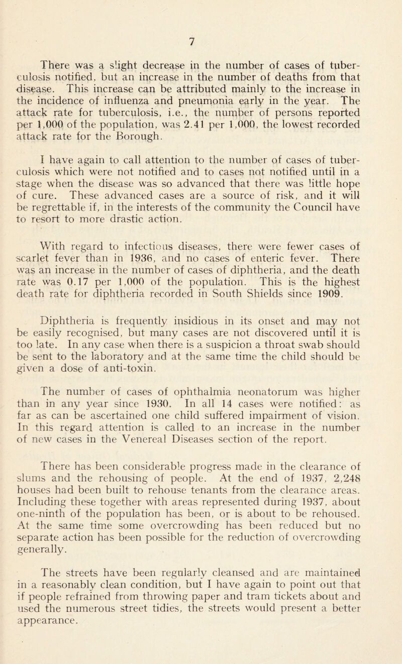 There was a slight decrease in the number of cases of tuber¬ culosis notified, but an increase in the number of deaths from that disease. This increase can be attributed mainly to the increase in the incidence of influenza and pneumonia early in the year. The attack rate for tuberculosis, i.e., the number of persons reported per 1,000 of the population, was 2.41 per 1,000, the lowest recorded attack rate for the Borough. I have again to call attention to the number of cases of tuber¬ culosis which were not notified and to cases not notified until in a stage when the disease was so advanced that there was little hope of cure. These advanced cases are a source of risk, and it will be regrettable if, in the interests of the community the Council have to resort to more drastic action. With regard to infectious diseases, there were fewer cases of scarlet fever than in 1936, and no cases of enteric fever. There was an increase in the number of cases of diphtheria, and the death rate was 0.17 per 1,000 of the population. This is the highest death rate for diphtheria recorded in South Shields since 1909. Diphtheria is frequently insidious in its onset and may not be easily recognised, but many cases are not discovered until it is too late. In any case when there is a suspicion a throat swab should be sent to the laboratory and at the same time the child should be given a dose of anti-toxin. The number of cases of ophthalmia neonatorum was higher than in any year since 1930. In all 14 cases were notified: as far as can be ascertained one child suffered impairment of vision. In this regard attention is called to an increase in the number of new cases in the Venereal Diseases section of the report. There has been considerable progress made in the clearance of slums and the rehousing of people. At the end of 1937, 2,248 houses had been built to rehouse tenants from the clearance areas. Including these together with areas represented during 1937, about one-ninth of the population has been, or is about to be rehoused. At the same time some overcrowding has been reduced but no separate action has been possible for the reduction of overcrowding generally. The streets have been regularly cleansed and are maintained in a reasonably clean condition, but I have again to point out that if people refrained from throwing paper and tram tickets about and used the numerous street tidies, the streets would present a better appearance.