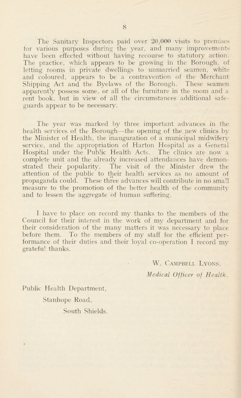 The Sanitary Inspectors paid over 20,000 visits to premises for various purposes during the year, and many improvemients have been effected without having recourse to statutory action. The practice, which appears to be growing in the Borough, of letting rooms in private dwellings to unmarried seamen, white' and coloured, appears to be a contravention of the Merchant Shipping Act and the Byelaws of the Borough. These seamen apparently possess some, or all of the furniture in the room and a rent book, but in view of all the circumstances additional safe¬ guards appear to be necessary. The year was marked by three important advances in the health services of the Borough—the opening of the new clinics by the Minister of Health, the inauguration of a municipal midwifery service, and the appropriation of Harton Hospital as a (General Hospital under the Public Health Acts. The clinics are now a complete unit and the already increased attendances have demon¬ strated their popularity. The visit of the Minister drew the attention of the public to their health services as no amount of propaganda could. These three advances will contribute in no small measure to the promotion of the better health of the community and to lessen the aggregate of human suffering. T have to place on record my thanks to the members of the Council for their interest in the work of my department and for their consideration of the many matters it was necessary to place before them. To the members of my staff for the efficient per¬ formance of their duties and their lo^/al co-operation I record my grateful thanks. Public Health Department, Stanhope Road, South Shields. W. Campbell Lyons, Medical Officer of Health.