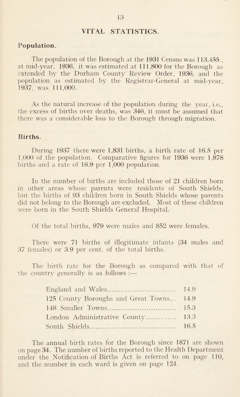 VITAL STATISTICS. Population. The population of the Borough at the 1931 Census was 113,455 , at mid-year, 1936, it was estimated at 111,800 for the Borough as extended by the Durham County Review Order, 1936, and the population as estimated by the Registrar-General at mid-year, 1937, was 111,000. As the natural increase of the population during the year, i.e., the excess of births over deaths, was 346, it must be assumed that there was a considerable loss to the Borough through migration. Births. During 1937 there were 1,831 births, a birth rate of 16.5 per 1,000 of the population. Comparative figures for 1936 were 1,878 births and a rate of 16.9 per 1,000 population. In the number of births are included those of 21 children born m other areas whose parents were residents of South Shields, but the births of 93 children born in South Shields whose parents did not belong to the Borough are excluded. Most of these children were born in the South Shields General Hospital. Of the total births, 979 were males and 852 were females. There were 71 births of illegitimate infants (34 males and 37 females) or 3.9 per cent, of the total births. The birth rate for the Borough as compared with tliat of the country generally is as follows ;— England and Wales... 125 County Boroughs and Great Towns... 148 Smaller Towns. London Administrative County. South Shields..... 14.9 14.9 15.3 13.3 16.5 The annual birth rates for the Borough since 1871 are shown on page 34. The number of births reported to the Health Department under the Notification of Births Act is referred to on page 110, and the number in each ward is given on page 124.