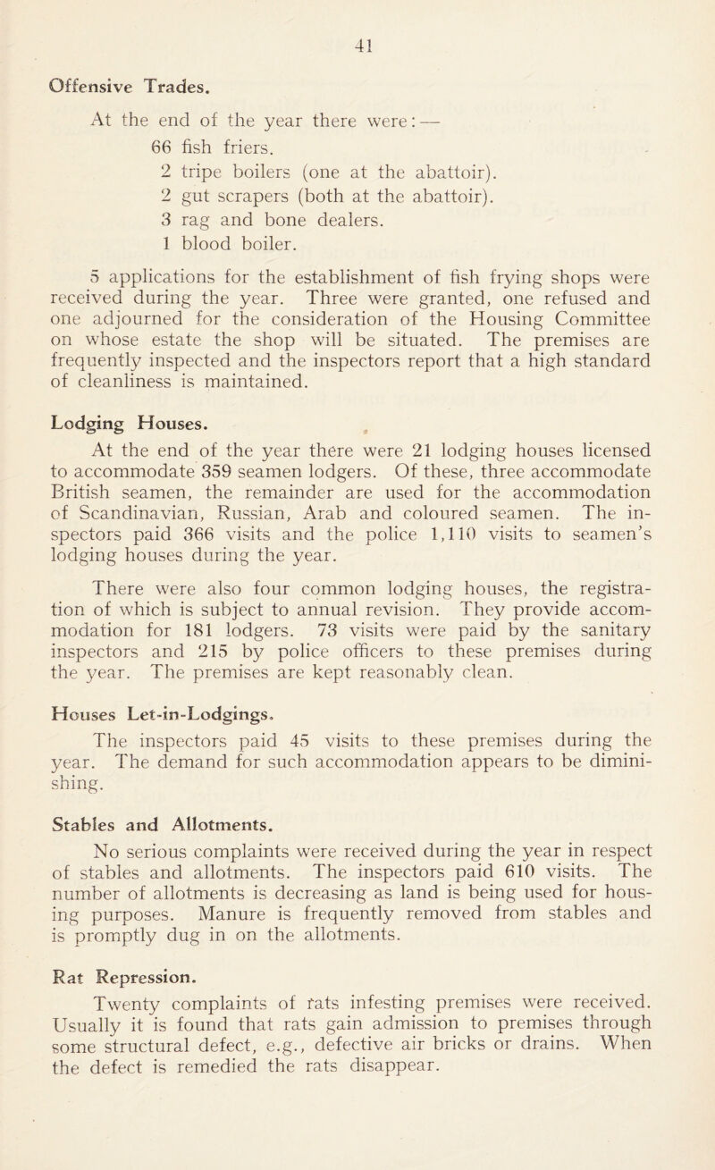 Offensive Trades. At the end of the year there were: — 66 fish friers. 2 tripe boilers (one at the abattoir). 2 gut scrapers (both at the abattoir). 3 rag and bone dealers. 1 blood boiler. 5 applications for the establishment of fish frying shops were received during the year. Three were granted, one refused and one adjourned for the consideration of the Housing Committee on whose estate the shop will be situated. The premises are frequently inspected and the inspectors report that a high standard of cleanliness is maintained. Lodging Houses. , At the end of the year there were 21 lodging houses licensed to accommodate 359 seamen lodgers. Of these, three accommodate British seamen, the remainder are used for the accommodation of Scandinavian, Russian, Arab and coloured seamen. The in¬ spectors paid 366 visits and the police 1,110 visits to seamen’s lodging houses during the year. There were also four common lodging houses, the registra¬ tion of which is subject to annual revision. They provide accom¬ modation for 181 lodgers. 73 visits were paid by the sanitary inspectors and 215 by police officers to these premises during the year. The premises are kept reasonably clean. Houses Let-in-Lodgings, The inspectors paid 45 visits to these premises during the year. The demand for such accommodation appears to be dimini¬ shing. Stables and Allotments. No serious complaints were received during the year in respect of stables and allotments. The inspectors paid 610 visits. The number of allotments is decreasing as land is being used for hous¬ ing purposes. Manure is frequently removed from stables and is promptly dug in on the allotments. Rat Repression. Twenty complaints of fats infesting premises were received. Usually it is found that rats gain admission to premises through some structural defect, e.g., defective air bricks or drains. When the defect is remedied the rats disappear.