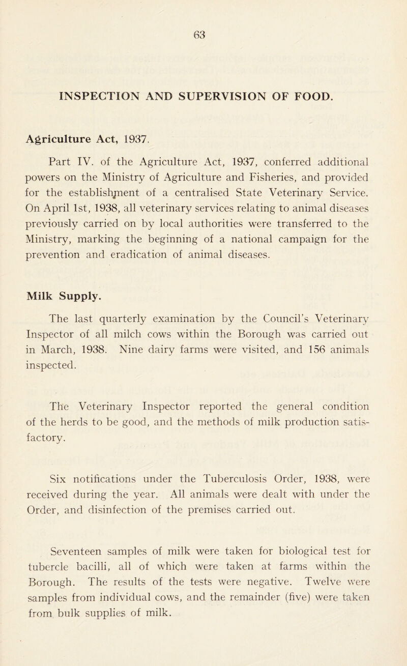 INSPECTION AND SUPERVISION OF FOOD. Agriculture Act, 1937. Part IV. of the Agriculture Act, 1937, conferred additional powers on the Ministry of Agriculture and Fisheries, and provided for the establishjnent of a centralised State Veterinary Service. On April 1st, 1938, all veterinary services relating to animal diseases previously carried on by local authorities were transferred to the Ministry, marking the beginning of a national campaign for the prevention and eradication of animal diseases. Milk Supply. The last quarterly examination by the Council’s Veterinary Inspector of all milch cows within the Borough was carried out in March, 1938. Nine dairy farms were visited, and 156 animals inspected. The Veterinary Inspector reported the general condition of the herds to be good, and the methods of milk production satis¬ factory. Six notifications under the Tuberculosis Order, 1938, were received during the year. All animals were dealt with under the Order, and disinfection of the premises carried out. Seventeen samples of milk were taken for biological test for tubercle bacilli, all of which were taken at farms within the Borough. The results of the tests were negative. Twelve were samples from individual cows, and the remainder (hve) were taken from bulk supplies of milk.