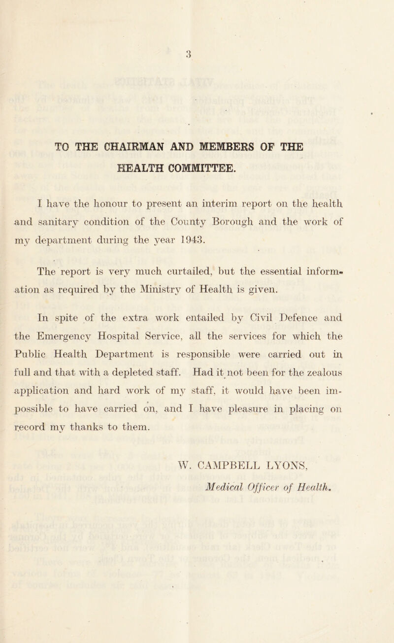 TO THE CHAIRMAN AND MEMBERS OF THE HEALTH COMMITTEE. I have the honour to present an interim report on the health and sanitary condition of the County Borough and the work of department during the year 1943. The report is very much curtailed, but the essential inform¬ ation as required by the Ministry of Health is given. In spite of the extra work entailed by Civil Defence and the Emergency Hospital Service, aU the services for which the Public Health Department is responsible were carried out in full and that with a depleted staff. Had it not been for the zealous application and hard work of my staff, it would have been im- t possible to have carried on, and I have pleasure in placing on record my thanks to them. W. CAMPBELL LYONS, Medical Officer of Health.