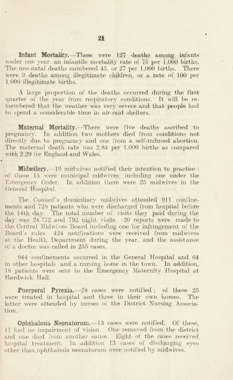 Infant Mortality.^—There were 127 deaths among infants under one year, an infantile mortality rate of 75 per 1,000 births. The neo-natal deaths numbered 45, or 27 per 1,000 births. There were 9 deaths among illegitimate children, or a rate of 100 per 1,000 illegitimate births. A large proportion of the deaths occurred during the first quarter of the year from respiratory conditions. It will be re¬ membered that the weather was very severe and that people had to spend a considerable time in air-raid shelters. Maternal Mortality.—There were five deaths ascribed to pregnancy. In addition two mothers died from conditions not directly due to pregnancy and one from a self-induced abortion. The maternal death rate was 2.84 per 1,000 births as compared with 2.29 for England and Wales. Midwifery.—19 mid wives notified their intention to practise : of these 15 were municipal midwives, including one under the Emergency Order. In addition there were 25 midwives in tlie General Hospital. The Council’s domiciliary midwives attended 911 confine¬ ments and 728 patients who were discharged from hospital before the 14th day. The total number of visits they paid during the day was 24,772 and 792 night visits. -20 reports were made to the Central Midv/ives Board including one for infringement of the Board’s rules. 424 notifications were received from midwives at the Health Department during the year, and the assistance of a doctor was called in 255 cases. 944 confinements occurred in the General Hospital and 64 in other hospitals and a nursing home in the town. In addition, 18 patients were sent to the Emergency Maternity Hospital at Hardwick Hall. Puerperal Pyrexia.—28 cases were notified; of these 25 were treated in hospital and three in their own homes. The latter were attended by nurses of the District Nursing Associa¬ tion. Ophtiialmia Meonatomm.'—13 cases were notified. Of these, il had no impairment of vision. One removed from the district and one died from another cause. Eight of the cases received hospital treatment. In addition 13 cases of discharging eyes other than, ophthalmia neonatorum were notified by mid wives,