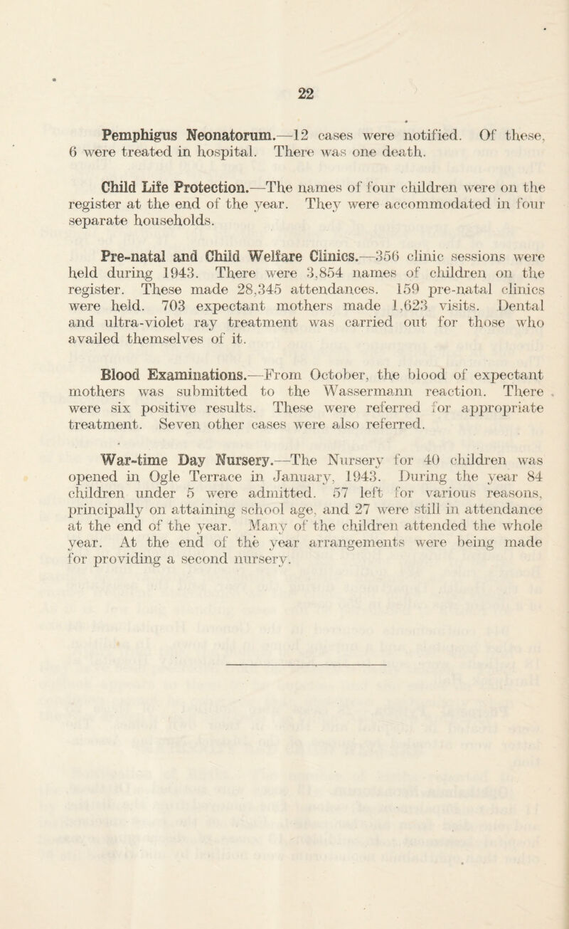 Pemphigus Neonatorum.—12 cases were notified. Of these, 6 were treated in hospital. There was one death. Child Life Protection.—The names of four children were on the register at the end of the year. They were accommodated in four separate households. Pre-natal and Child Welfare Clinics .—356 clinic sessions were held during 1943. There were 3,854 names of children on the register. These made 28,345 attendances. 159 pre-nata.1 clinics were held. 703 expectant mothers made 1,623 visits. Dental and ultra-violet ray treatment was carried out for those who availed themselves of it. Blood Examinations.-—From October, the blood of expectant mothers was submitted to the Wassermann reaction. There , were six positive results. These were referred for appro^^riate treatment. Seven other cases were also referred. War-time Day Nursery.—The Nursery for 40 cliildren was opened in Ogle Terrace in January, 1943. During the year 84 children under 5 were admitted. 57 left for various reasons, principally on attaining school age, and 27 were still in attendance at the end of the year. Many of the children attended the whole year. At the end of the year arrangements were being made for providing a second nursery.