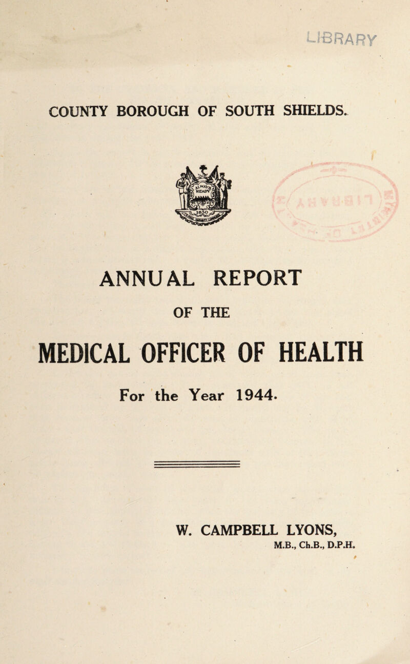 LIBRARY COUNTY BOROUGH OF SOUTH SHIELDS. ANNUAL REPORT OF THE MEDICAL OFFICER OF HEALTH For the Year 1944. W. CAMPBELL LYONS, M.B.y Ch.B.y *