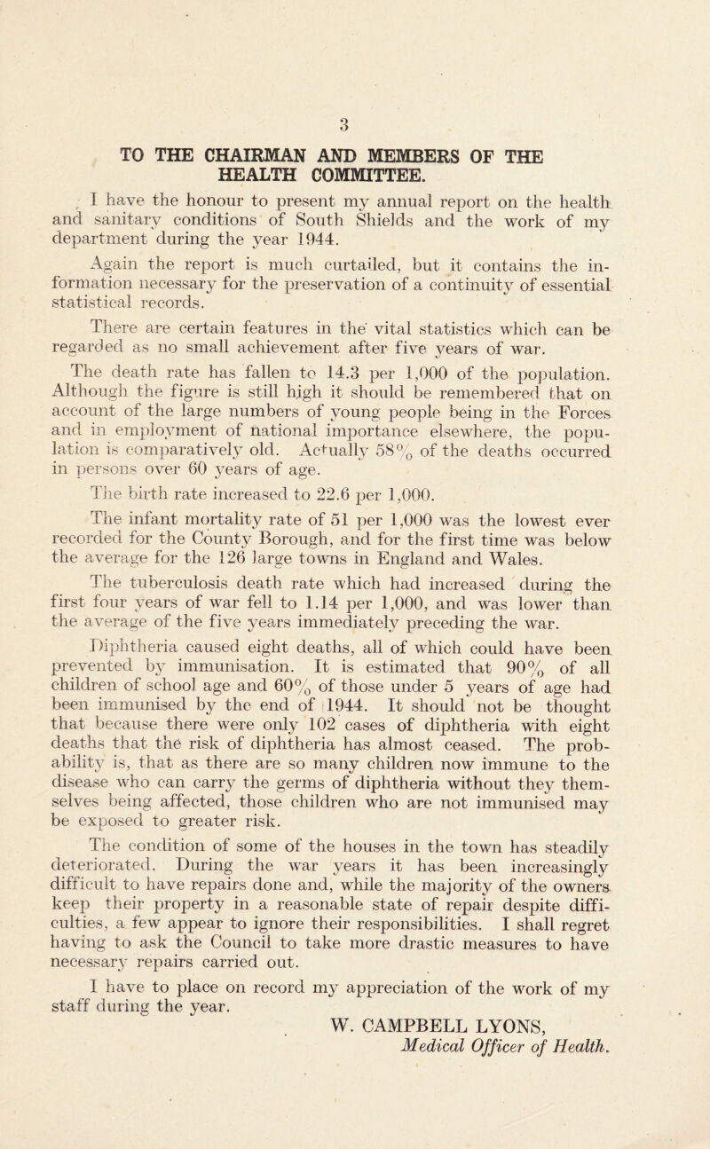 TO THE CHAIRMAN AND MEMBERS OF THE HEALTH COMMITTEE. I have the honour to present my annual report on the health and sanitary conditions of South Shields and the work of my department during the year 1944. Again the report is much curtailed, but it contains the in¬ formation necessary for the preservation of a continuity of essential statistical records. There are certain features in the vital statistics which can be regarded as no small achievement after five vears of war. The death rate has fallen to 14.3 per 1,000 of the population. Although the figure is still high it should be remembered that on account of the large numbers of young people being in the Forces and in employment of national importance elsewhere, the popu¬ lation is comparatively old. Ac+ually 58% of the deaths occurred in persons over 60 years of age. Tile birth rate increased to 22.6 per 1,000. The infant mortality rate of 51 per 1,000 was the lowest ever recorded for the County Borough, and for the first time was below the average for the 126 large towns in England and Wales. The tuberculosis death rate which had increased during the first four years of war fell to 1.14 per 1,000, and was lower than the average of the five years immediately preceding the war. Diphtheria caused eight deaths, all of which could have been prevented hy immunisation. It is estimated that 90% of all children of school age and 60% of those under 5 years of age had been immunised by the end of 4944. It should not be thought that because there were only 102 cases of diphtheria with eight deaths that the risk of diphtheria has almost ceased. The prob* ability is, that as there are so many children now immune to the disease who can carry the germs of diphtheria without they them¬ selves being affected, those children who are not immunised may be exposed to greater risk. The condition of some of the houses in the town has steadily deteriorated. During the war years it has been increasingly difficult to have repairs done and, while the majority of the owners keep their property in a reasonable state of repair despite diffi¬ culties, a few appear to ignore their responsibilities. I shall regret having to ask the Council to take more drastic measures to have necessary repairs carried out. I have to place on record my appreciation of the work of my staff during the year. W. CAMPBELL LYONS, Medical Officer of Health.